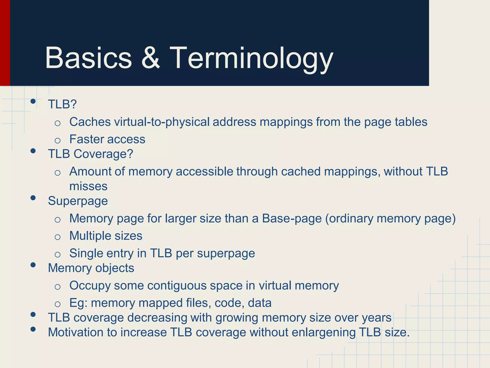 Basics & Terminology
•   TLB?
     o Caches virtual-to-physical address mappings from the page tables
     o Faster access
•   TLB Coverage?
     o Amount of memory accessible through cached mappings, without TLB
       misses
•   Superpage
     o Memory page for larger size than a Base-page (ordinary memory page)
     o Multiple sizes
     o Single entry in TLB per superpage
•   Memory objects
     o Occupy some contiguous space in virtual memory
     o Eg: memory mapped files, code, data
•   TLB coverage decreasing with growing memory size over years
•   Motivation to increase TLB coverage without enlargening TLB size.
 