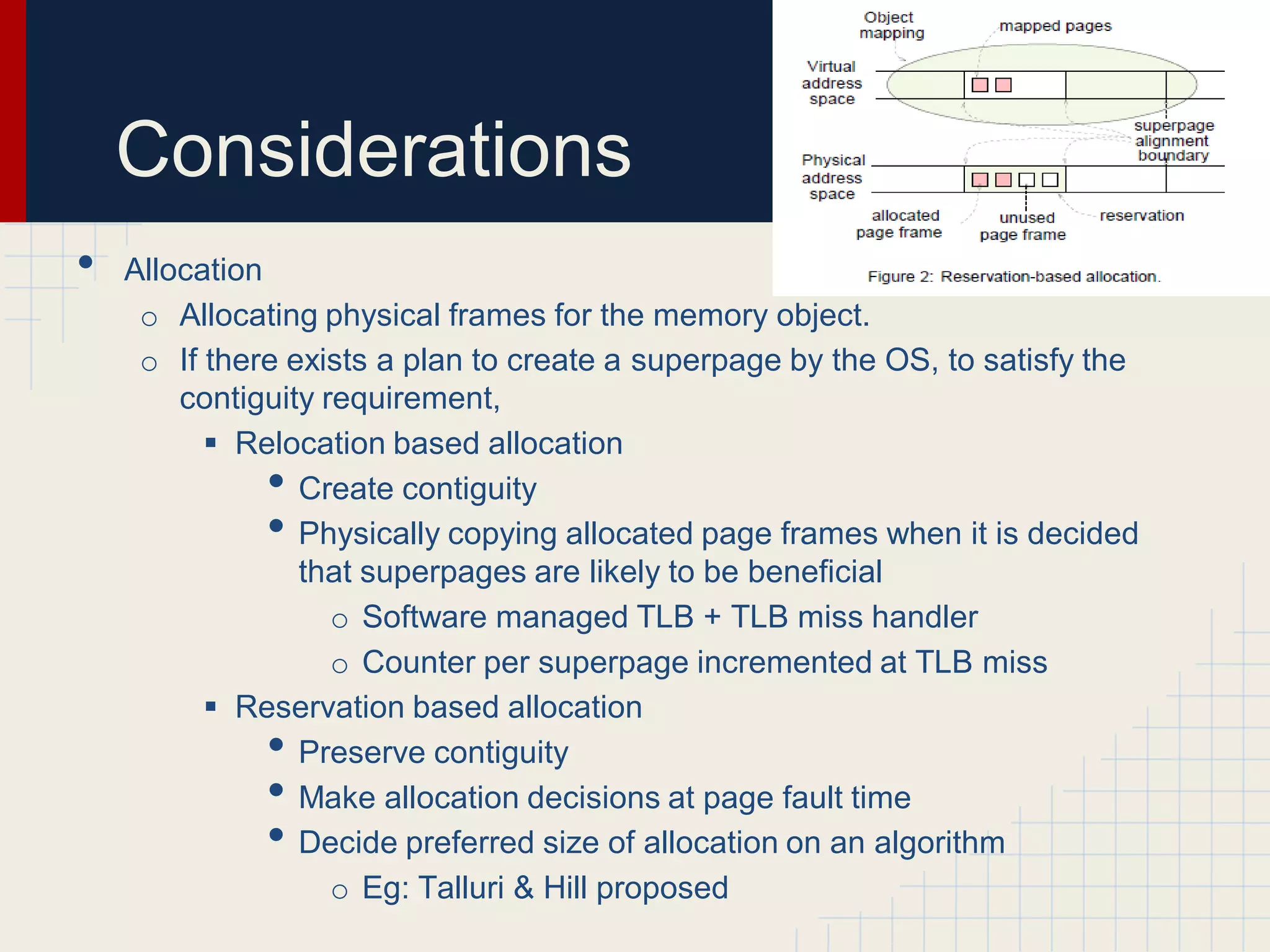 Considerations
•   Allocation
     o Allocating physical frames for the memory object.
     o If there exists a plan to create a superpage by the OS, to satisfy the
        contiguity requirement,
           Relocation based allocation
              •  Create contiguity
              •  Physically copying allocated page frames when it is decided
                 that superpages are likely to be beneficial
                    o Software managed TLB + TLB miss handler
                    o Counter per superpage incremented at TLB miss
           Reservation based allocation
              •  Preserve contiguity
              •  Make allocation decisions at page fault time
              •  Decide preferred size of allocation on an algorithm
                    o Eg: Talluri & Hill proposed
 