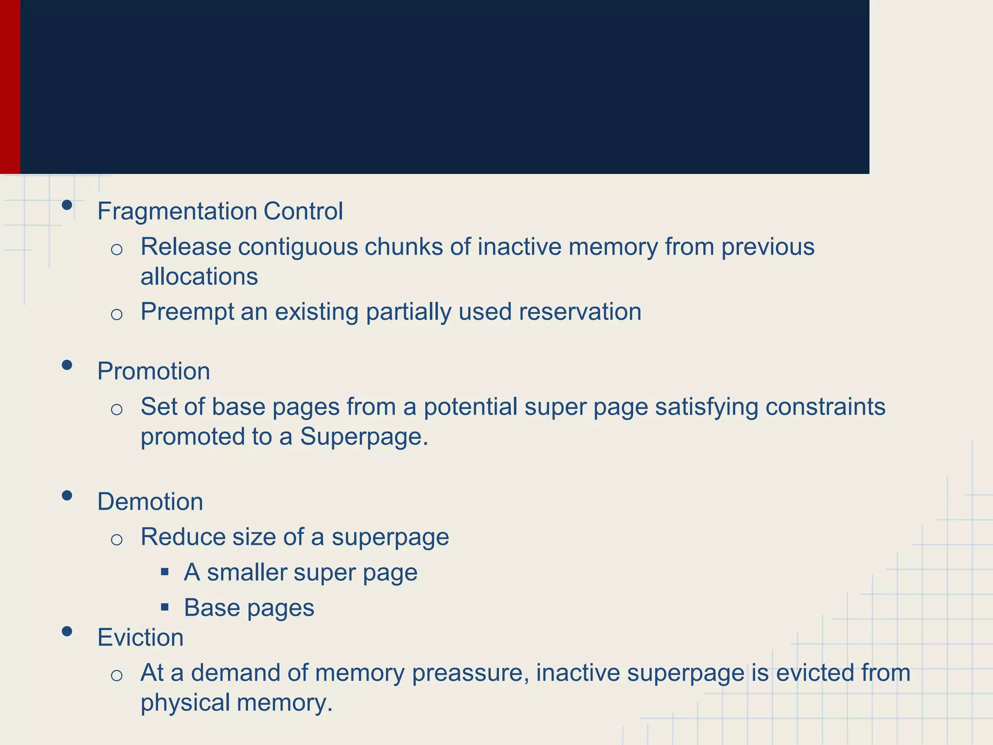 •   Fragmentation Control
     o Release contiguous chunks of inactive memory from previous
       allocations
     o Preempt an existing partially used reservation

•   Promotion
     o Set of base pages from a potential super page satisfying constraints
       promoted to a Superpage.

•   Demotion
     o Reduce size of a superpage
           A smaller super page
           Base pages
•   Eviction
     o At a demand of memory preassure, inactive superpage is evicted from
        physical memory.
 