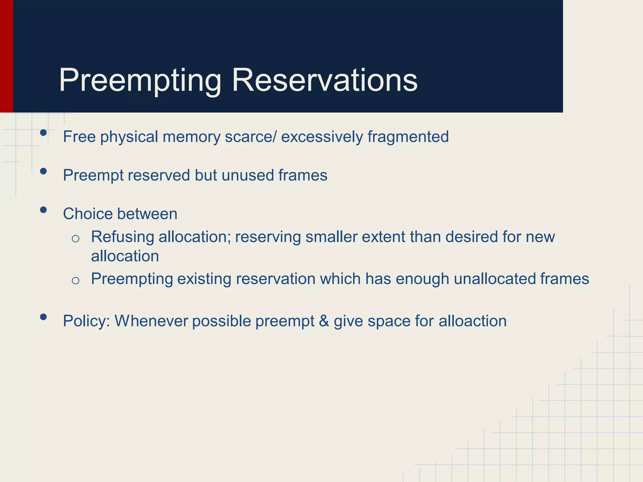 Preempting Reservations
•   Free physical memory scarce/ excessively fragmented

•   Preempt reserved but unused frames

•   Choice between
     o Refusing allocation; reserving smaller extent than desired for new
       allocation
     o Preempting existing reservation which has enough unallocated frames

•   Policy: Whenever possible preempt & give space for alloaction
 