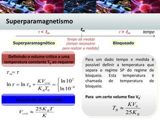 Definindo o volume crítico a uma
temperatura constante T0 ao requerer





8
2
0
0
10ln
10ln
lnln
TK
KV
B
crit
m


Assumindo que τm=100s
K
TK
V B
crit
25

Para um dado tempo e medida é
possível definir a temperatura que
separa o regime SP do regime de
bloqueio. Esta temperatura é
chamada de temperatura de
bloqueio.
Para um certo volume fixo V0
:
B
B
K
KV
T
25
0

tempo < tm  > tm
Tempo da medida
(tempo necessário
para realizar a medida)
Superparamagnético Bloqueado
tm
Superparamagnetismo
 