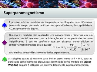 Superparamagnetismo
está em boa concordância com os dados experimentais.
as soluções exatas só existem para limitar casos, como a T = 0 K, para as
partículas completamente bloqueadas (conhecido como modelo de Stoner-
Wohlfart ou para T »TB para um sistema totalmente superparamagnético.
É possível efetuar medidas de temperatura de bloqueio para diferentes
janelas de tempo por meio de Espectroscopia Mössbauer, Susceptibilidade
AC, magnetometria SQUID.
Quando as medidas são realizadas em nanopartículas dispersas em um
polímero, de tal maneira que a interação entre as partículas torna-se
insignificante, é possível confirmar que em sistemas muito diluídos o
comportamento previsto pela equação



 8
2
0
0
10ln
10ln
lnln
TK
KV
B
crit

 