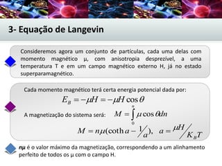 3- Equação de Langevin
A magnetização do sistema será:
 cosHHEB 

n
dnM
0
cos
TK
Ha
a
anM
B
  ),1(coth
nµ é o valor máximo da magnetização, correspondendo a um alinhamento
perfeito de todos os µ com o campo H.
Consideremos agora um conjunto de partículas, cada uma delas com
momento magnético µ, com anisotropia desprezível, a uma
temperatura T e em um campo magnético externo H, já no estado
superparamagnético.
Cada momento magnético terá certa energia potencial dada por:
 