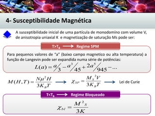 A susceptibilidade inicial de uma partícula de monodomíno com volume V,
de anisotropia uniaxial K e magnetização de saturação Ms pode ser:
4- Susceptibilidade Magnética
T>TB Regime SPM
Para pequenos valores de “a” (baixo campo magnetico ou alta temperatura) a
função de Langevin pode ser expandida numa série de potências:
...
945
2
453
)(
53
 aaaaL
TK
HN
THM
B3
),(
2


TK
VM
B
S
SP
3
2
 Lei de Curie
T<TB Regime Bloqueado
K
M S
bl
3
2

 