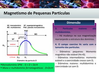 Magnetismo de Pequenas Partículas
3. Partículas maiores são
multidomínios.
- Há mudança na sua magnetização
rearranjando a estrutura dos domínios.
4. O campo coercivo Hc varia com o
tamanho das partículas.
- Diâmetros pequenos: Momento
magnético não estável (Hc=0);
- Diâmetros intermediários: momento
estável e a coercividade cresce com D;
- Diâmetros maiores: multidomínio e
coercividade cai com D.
Dimensão
Figura 1.2 - Curva esquemática de
coercividade versus tamanho da partícula
magnética.
Monodomínio SPM - 0 < D < Dcrit
 Mono e multidomínio ferromagnéticos - D>Dcrit
 