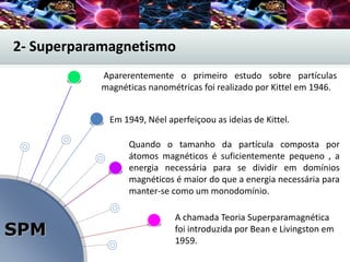 SPM
Quando o tamanho da partícula composta por
átomos magnéticos é suficientemente pequeno , a
energia necessária para se dividir em domínios
magnéticos é maior do que a energia necessária para
manter-se como um monodomínio.
A chamada Teoria Superparamagnética
foi introduzida por Bean e Livingston em
1959.
Aparerentemente o primeiro estudo sobre partículas
magnéticas nanométricas foi realizado por Kittel em 1946.
2- Superparamagnetismo
Em 1949, Néel aperfeiçoou as ideias de Kittel.
 