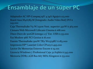 Ensamblaje de un súper PCAdaptador AC HP-Compaq 19V 4.74A Aguja $ 123.000BoardAsus M4A785-M [Integrado: Audio Video Red] DVI $ 243.000CajaThermaltake V9 W/23cm Vent. superior 430W $ 363.000Cámara Web Microsoft Lifecam Cinema $ 168.000Disco Duro de 500GB Iomega 2.5" Ext. USB $ 233.000Fax Modem 56K PCI Genius $ 18.000Fuente Thermaltake 500W TR2 W0379RU $ 183.000Impresora HP® Laserjet Color CP1215 $ 493.000Lector De Memorias Externo Encore $ 19.001Licencia Windows 7 Profesional Caja 32/64bits $ 543.000Memoria DDR2 2GB Bus 667 MHz Kingston $ 153.000