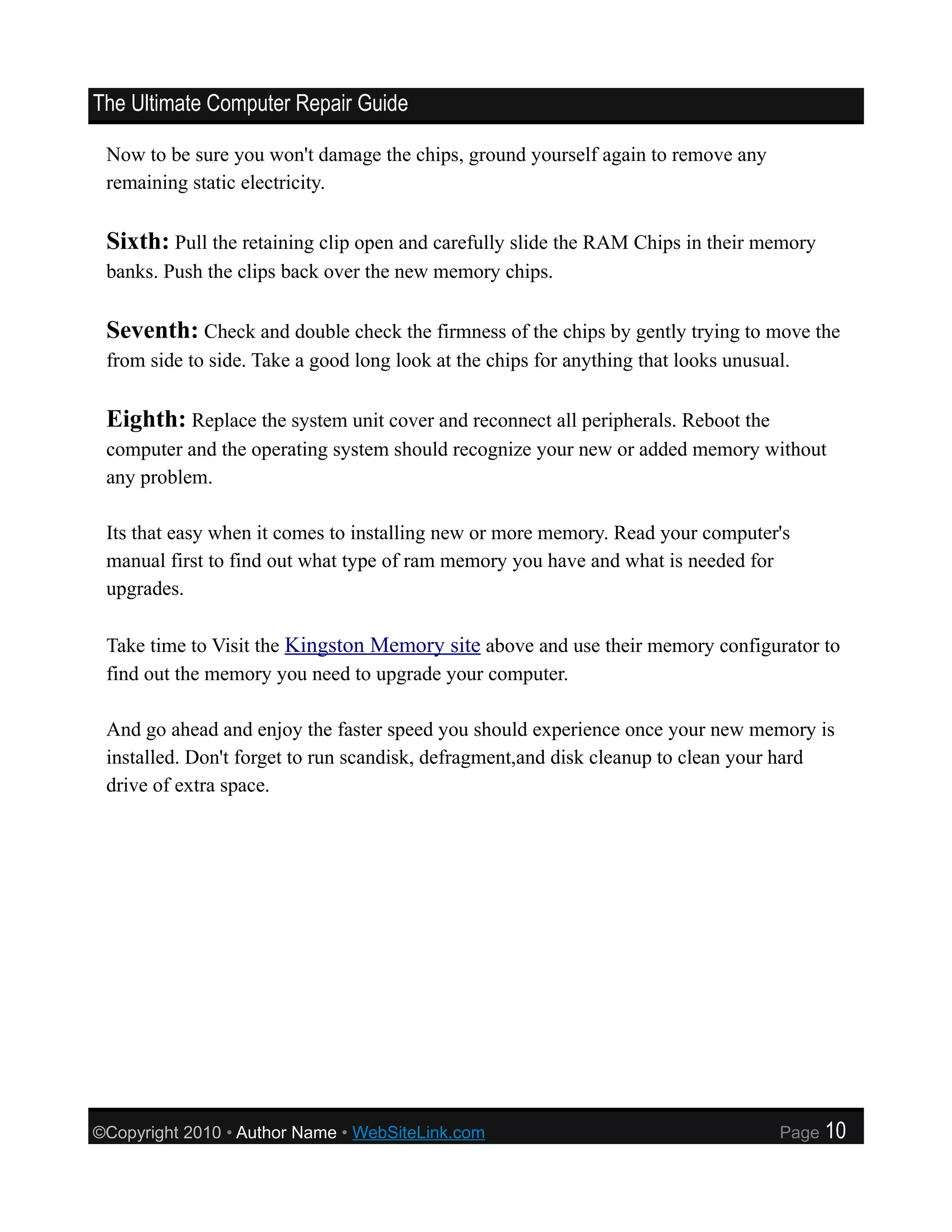 The Ultimate Computer Repair Guide

 Now to be sure you won't damage the chips, ground yourself again to remove any
 remaining static electricity.

 Sixth: Pull the retaining clip open and carefully slide the RAM Chips in their memory
 banks. Push the clips back over the new memory chips.

 Seventh: Check and double check the firmness of the chips by gently trying to move the
 from side to side. Take a good long look at the chips for anything that looks unusual.

 Eighth: Replace the system unit cover and reconnect all peripherals. Reboot the
 computer and the operating system should recognize your new or added memory without
 any problem.

 Its that easy when it comes to installing new or more memory. Read your computer's
 manual first to find out what type of ram memory you have and what is needed for
 upgrades.

 Take time to Visit the Kingston Memory site above and use their memory configurator to
 find out the memory you need to upgrade your computer.

 And go ahead and enjoy the faster speed you should experience once your new memory is
 installed. Don't forget to run scandisk, defragment,and disk cleanup to clean your hard
 drive of extra space.




©Copyright 2010 • Author Name • WebSiteLink.com                                      Page   10
 