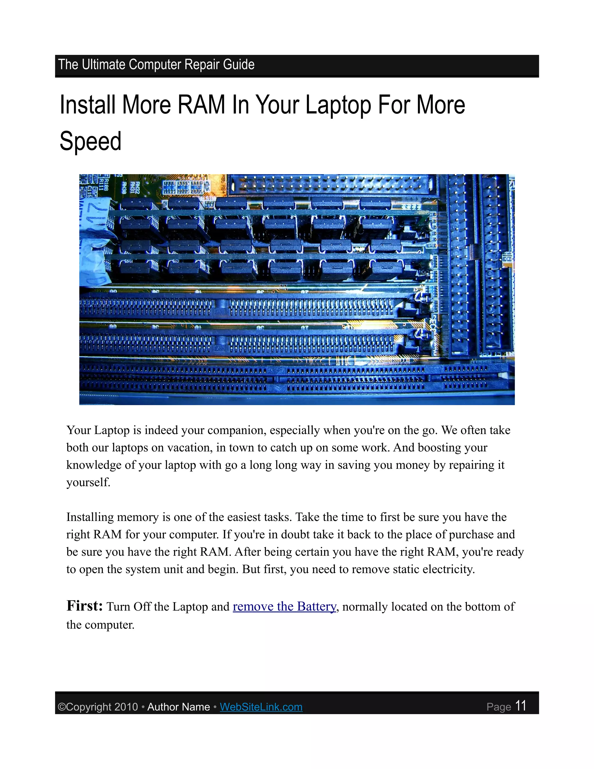 The Ultimate Computer Repair Guide


Install More RAM In Your Laptop For More
Speed




 Your Laptop is indeed your companion, especially when you're on the go. We often take
 both our laptops on vacation, in town to catch up on some work. And boosting your
 knowledge of your laptop with go a long long way in saving you money by repairing it
 yourself.

 Installing memory is one of the easiest tasks. Take the time to first be sure you have the
 right RAM for your computer. If you're in doubt take it back to the place of purchase and
 be sure you have the right RAM. After being certain you have the right RAM, you're ready
 to open the system unit and begin. But first, you need to remove static electricity.

 First: Turn Off the Laptop and remove the Battery, normally located on the bottom of
 the computer.




©Copyright 2010 • Author Name • WebSiteLink.com                                    Page   11
 