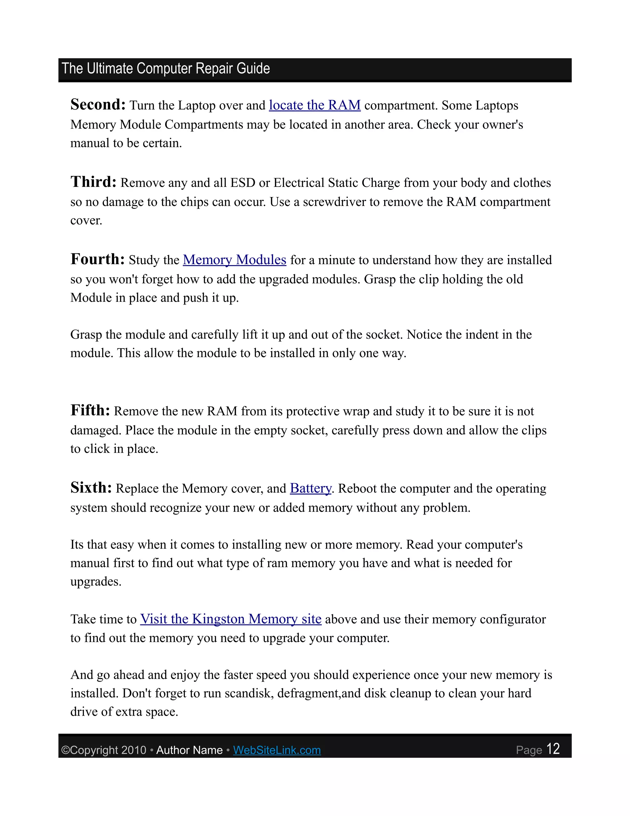 The Ultimate Computer Repair Guide

 Second: Turn the Laptop over and locate the RAM compartment. Some Laptops
 Memory Module Compartments may be located in another area. Check your owner's
 manual to be certain.

 Third: Remove any and all ESD or Electrical Static Charge from your body and clothes
 so no damage to the chips can occur. Use a screwdriver to remove the RAM compartment
 cover.

 Fourth: Study the Memory Modules for a minute to understand how they are installed
 so you won't forget how to add the upgraded modules. Grasp the clip holding the old
 Module in place and push it up.

 Grasp the module and carefully lift it up and out of the socket. Notice the indent in the
 module. This allow the module to be installed in only one way.



 Fifth: Remove the new RAM from its protective wrap and study it to be sure it is not
 damaged. Place the module in the empty socket, carefully press down and allow the clips
 to click in place.

 Sixth: Replace the Memory cover, and Battery. Reboot the computer and the operating
 system should recognize your new or added memory without any problem.

 Its that easy when it comes to installing new or more memory. Read your computer's
 manual first to find out what type of ram memory you have and what is needed for
 upgrades.

 Take time to Visit the Kingston Memory site above and use their memory configurator
 to find out the memory you need to upgrade your computer.

 And go ahead and enjoy the faster speed you should experience once your new memory is
 installed. Don't forget to run scandisk, defragment,and disk cleanup to clean your hard
 drive of extra space.

©Copyright 2010 • Author Name • WebSiteLink.com                                       Page   12
 
