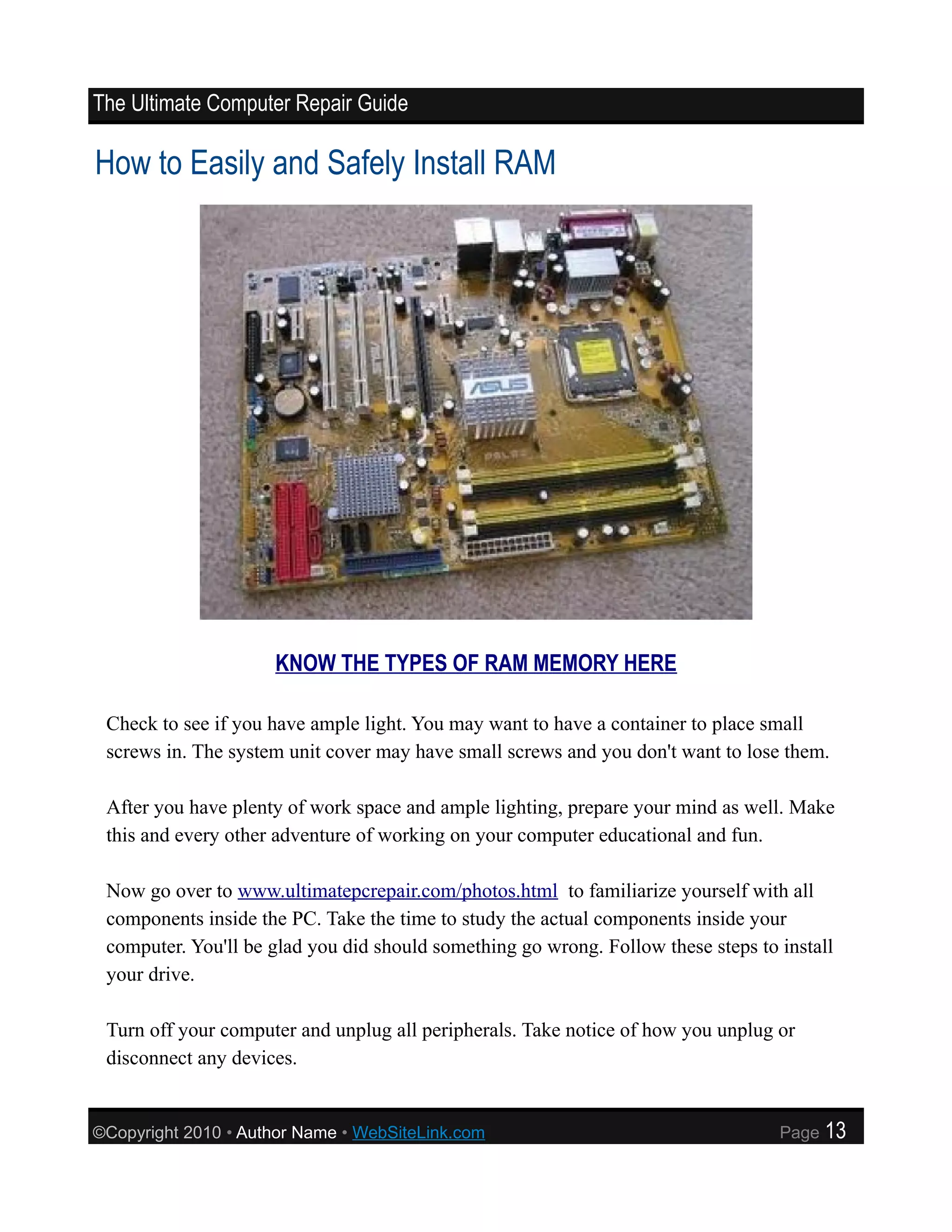The Ultimate Computer Repair Guide

How to Easily and Safely Install RAM




                     KNOW THE TYPES OF RAM MEMORY HERE

 Check to see if you have ample light. You may want to have a container to place small
 screws in. The system unit cover may have small screws and you don't want to lose them.

 After you have plenty of work space and ample lighting, prepare your mind as well. Make
 this and every other adventure of working on your computer educational and fun.

 Now go over to www.ultimatepcrepair.com/photos.html to familiarize yourself with all
 components inside the PC. Take the time to study the actual components inside your
 computer. You'll be glad you did should something go wrong. Follow these steps to install
 your drive.

 Turn off your computer and unplug all peripherals. Take notice of how you unplug or
 disconnect any devices.


©Copyright 2010 • Author Name • WebSiteLink.com                                    Page   13
 