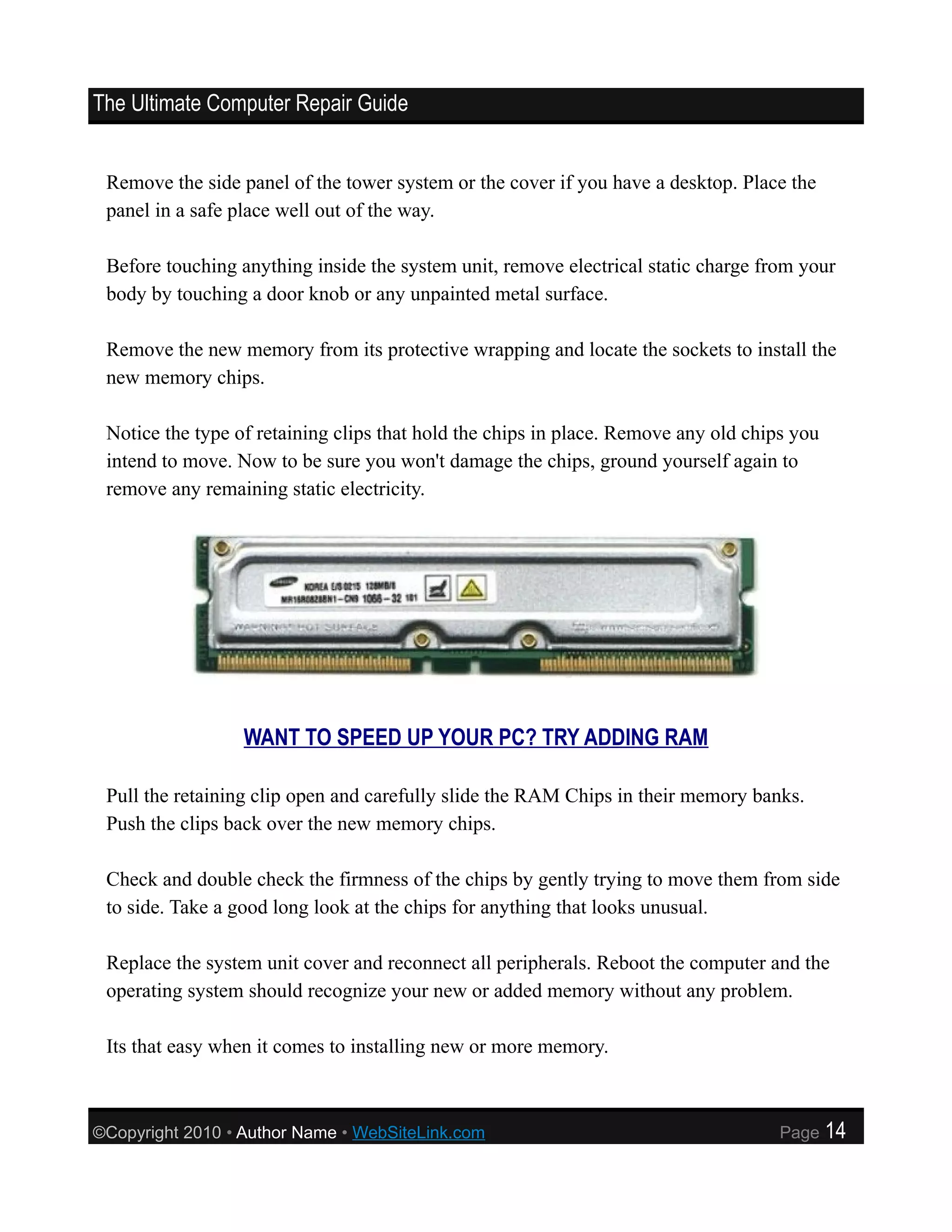 The Ultimate Computer Repair Guide


 Remove the side panel of the tower system or the cover if you have a desktop. Place the
 panel in a safe place well out of the way.

 Before touching anything inside the system unit, remove electrical static charge from your
 body by touching a door knob or any unpainted metal surface.

 Remove the new memory from its protective wrapping and locate the sockets to install the
 new memory chips.

 Notice the type of retaining clips that hold the chips in place. Remove any old chips you
 intend to move. Now to be sure you won't damage the chips, ground yourself again to
 remove any remaining static electricity.




                  WANT TO SPEED UP YOUR PC? TRY ADDING RAM

 Pull the retaining clip open and carefully slide the RAM Chips in their memory banks.
 Push the clips back over the new memory chips.

 Check and double check the firmness of the chips by gently trying to move them from side
 to side. Take a good long look at the chips for anything that looks unusual.

 Replace the system unit cover and reconnect all peripherals. Reboot the computer and the
 operating system should recognize your new or added memory without any problem.

 Its that easy when it comes to installing new or more memory.



©Copyright 2010 • Author Name • WebSiteLink.com                                      Page    14
 