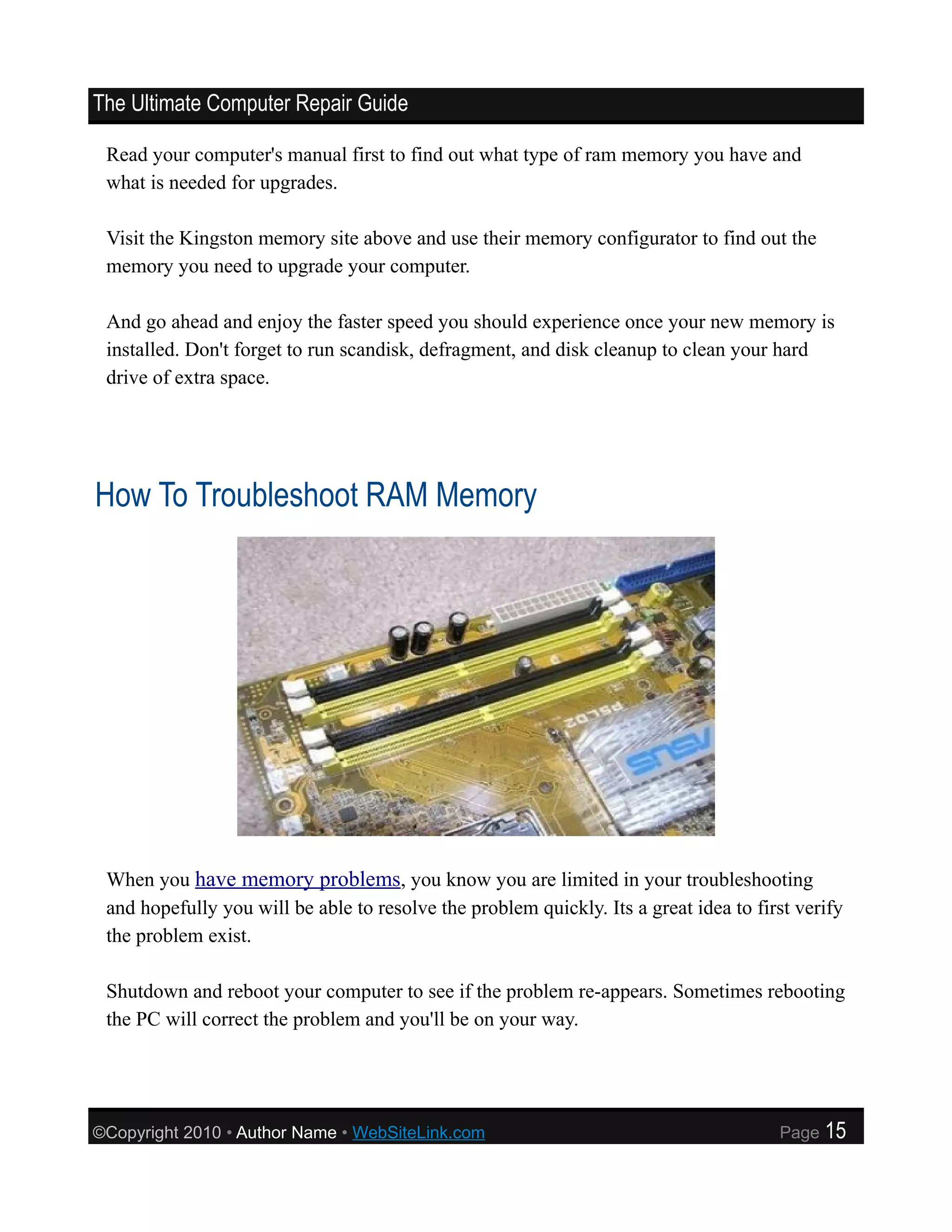 The Ultimate Computer Repair Guide

 Read your computer's manual first to find out what type of ram memory you have and
 what is needed for upgrades.

 Visit the Kingston memory site above and use their memory configurator to find out the
 memory you need to upgrade your computer.

 And go ahead and enjoy the faster speed you should experience once your new memory is
 installed. Don't forget to run scandisk, defragment, and disk cleanup to clean your hard
 drive of extra space.




How To Troubleshoot RAM Memory




 When you have memory problems, you know you are limited in your troubleshooting
 and hopefully you will be able to resolve the problem quickly. Its a great idea to first verify
 the problem exist.

 Shutdown and reboot your computer to see if the problem re-appears. Sometimes rebooting
 the PC will correct the problem and you'll be on your way.




©Copyright 2010 • Author Name • WebSiteLink.com                                        Page   15
 