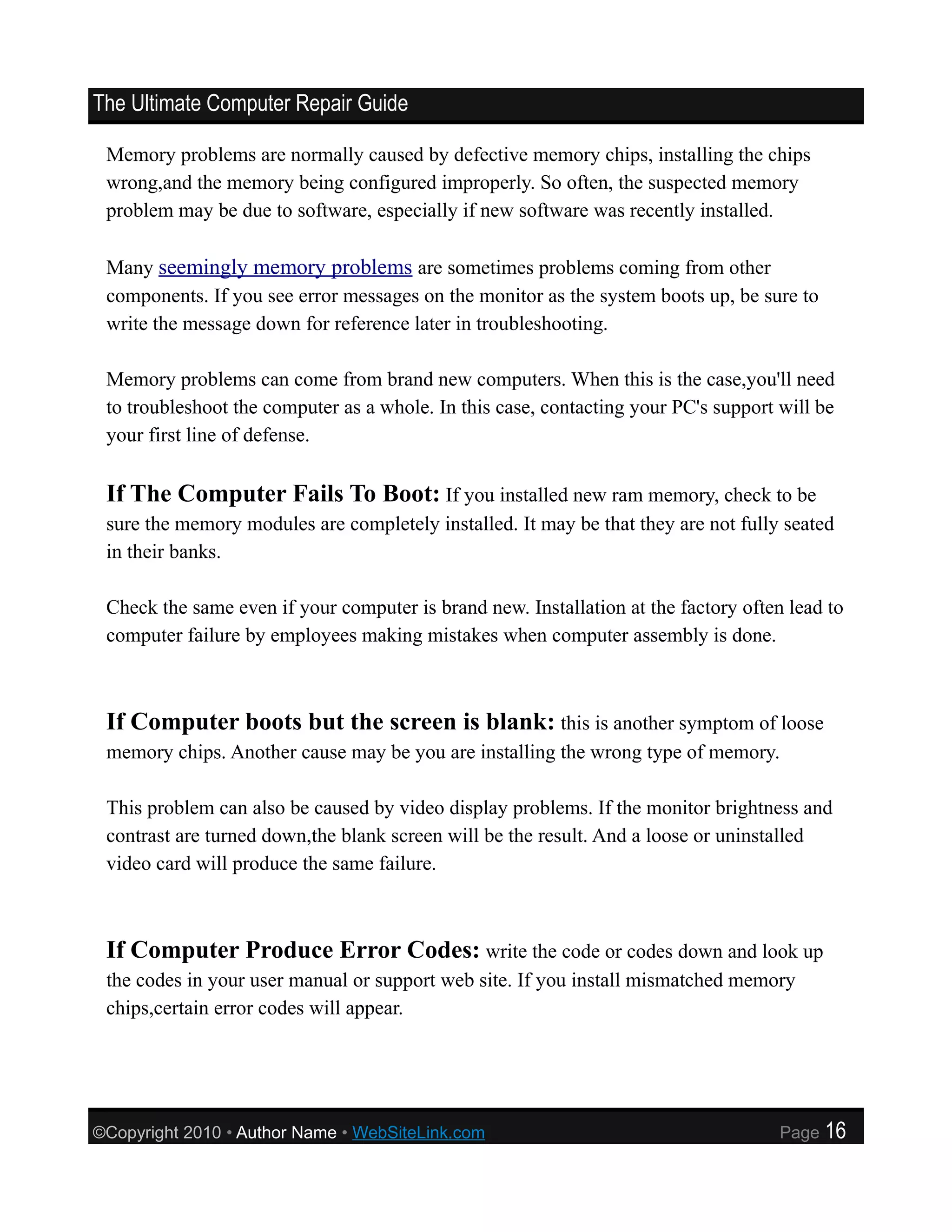 The Ultimate Computer Repair Guide

 Memory problems are normally caused by defective memory chips, installing the chips
 wrong,and the memory being configured improperly. So often, the suspected memory
 problem may be due to software, especially if new software was recently installed.

 Many seemingly memory problems are sometimes problems coming from other
 components. If you see error messages on the monitor as the system boots up, be sure to
 write the message down for reference later in troubleshooting.

 Memory problems can come from brand new computers. When this is the case,you'll need
 to troubleshoot the computer as a whole. In this case, contacting your PC's support will be
 your first line of defense.

 If The Computer Fails To Boot: If you installed new ram memory, check to be
 sure the memory modules are completely installed. It may be that they are not fully seated
 in their banks.

 Check the same even if your computer is brand new. Installation at the factory often lead to
 computer failure by employees making mistakes when computer assembly is done.



 If Computer boots but the screen is blank: this is another symptom of loose
 memory chips. Another cause may be you are installing the wrong type of memory.

 This problem can also be caused by video display problems. If the monitor brightness and
 contrast are turned down,the blank screen will be the result. And a loose or uninstalled
 video card will produce the same failure.



 If Computer Produce Error Codes: write the code or codes down and look up
 the codes in your user manual or support web site. If you install mismatched memory
 chips,certain error codes will appear.




©Copyright 2010 • Author Name • WebSiteLink.com                                      Page   16
 