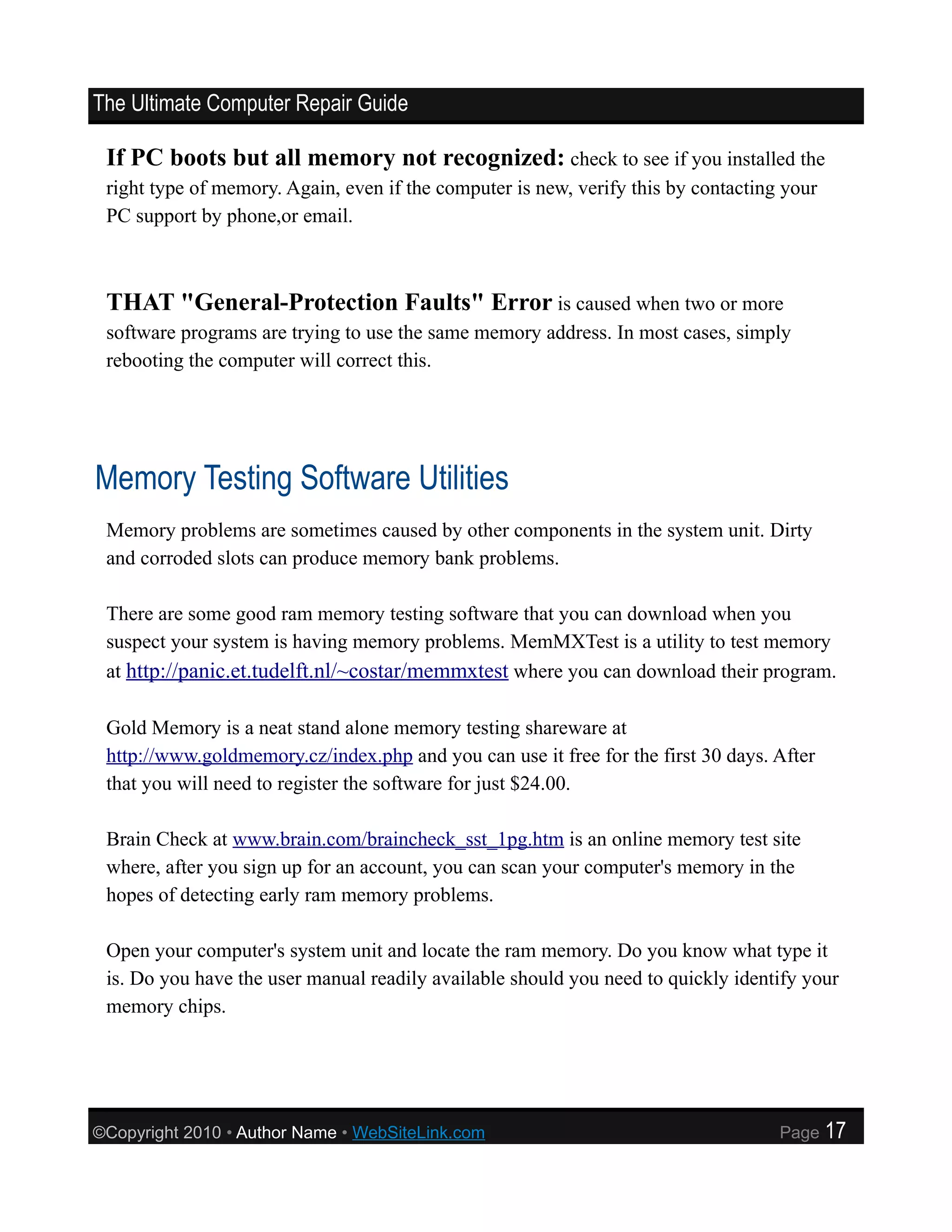 The Ultimate Computer Repair Guide

 If PC boots but all memory not recognized: check to see if you installed the
 right type of memory. Again, even if the computer is new, verify this by contacting your
 PC support by phone,or email.



 THAT "General-Protection Faults" Error is caused when two or more
 software programs are trying to use the same memory address. In most cases, simply
 rebooting the computer will correct this.




Memory Testing Software Utilities
 Memory problems are sometimes caused by other components in the system unit. Dirty
 and corroded slots can produce memory bank problems.

 There are some good ram memory testing software that you can download when you
 suspect your system is having memory problems. MemMXTest is a utility to test memory
 at http://panic.et.tudelft.nl/~costar/memmxtest where you can download their program.

 Gold Memory is a neat stand alone memory testing shareware at
 http://www.goldmemory.cz/index.php and you can use it free for the first 30 days. After
 that you will need to register the software for just $24.00.

 Brain Check at www.brain.com/braincheck_sst_1pg.htm is an online memory test site
 where, after you sign up for an account, you can scan your computer's memory in the
 hopes of detecting early ram memory problems.

 Open your computer's system unit and locate the ram memory. Do you know what type it
 is. Do you have the user manual readily available should you need to quickly identify your
 memory chips.




©Copyright 2010 • Author Name • WebSiteLink.com                                     Page    17
 