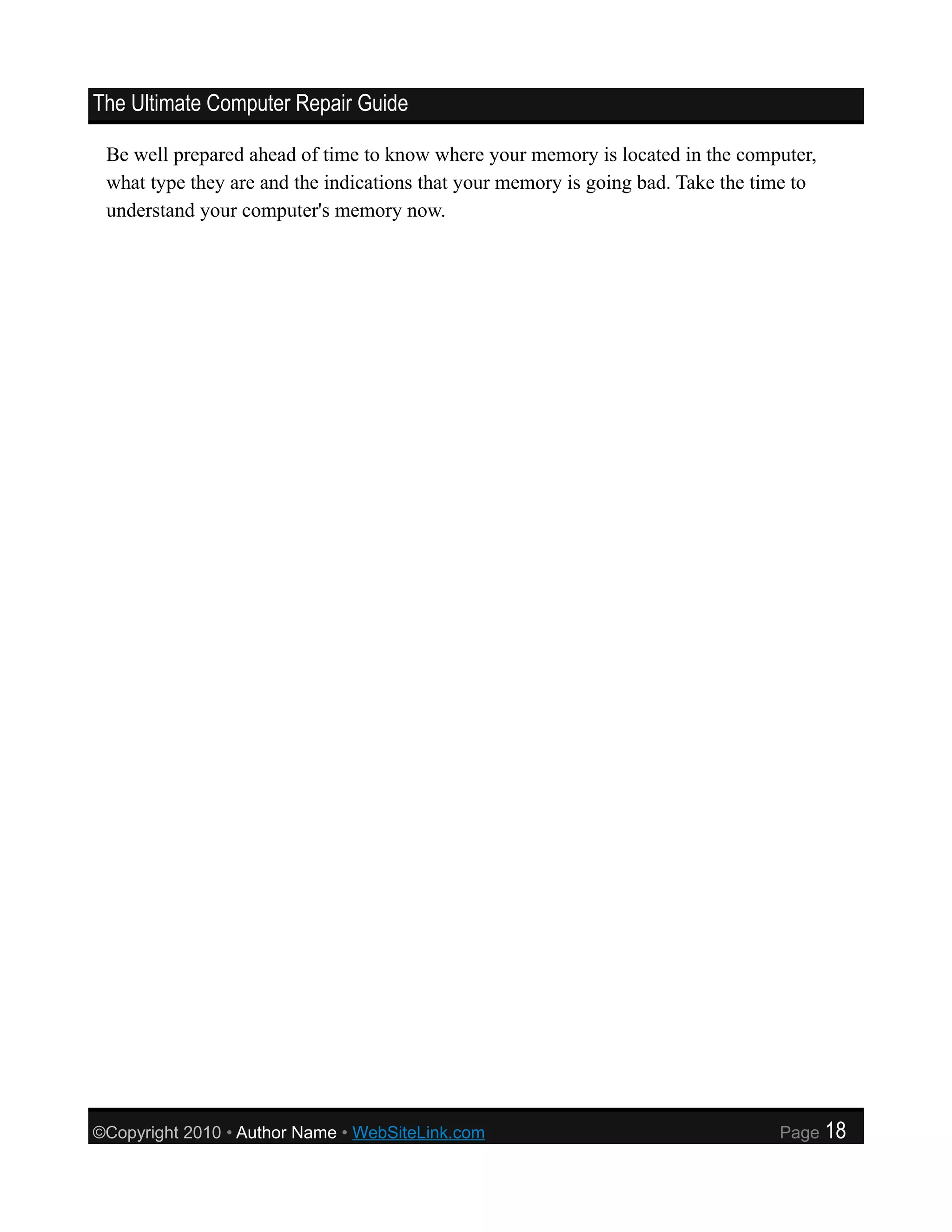 The Ultimate Computer Repair Guide

 Be well prepared ahead of time to know where your memory is located in the computer,
 what type they are and the indications that your memory is going bad. Take the time to
 understand your computer's memory now.




©Copyright 2010 • Author Name • WebSiteLink.com                                   Page    18
 