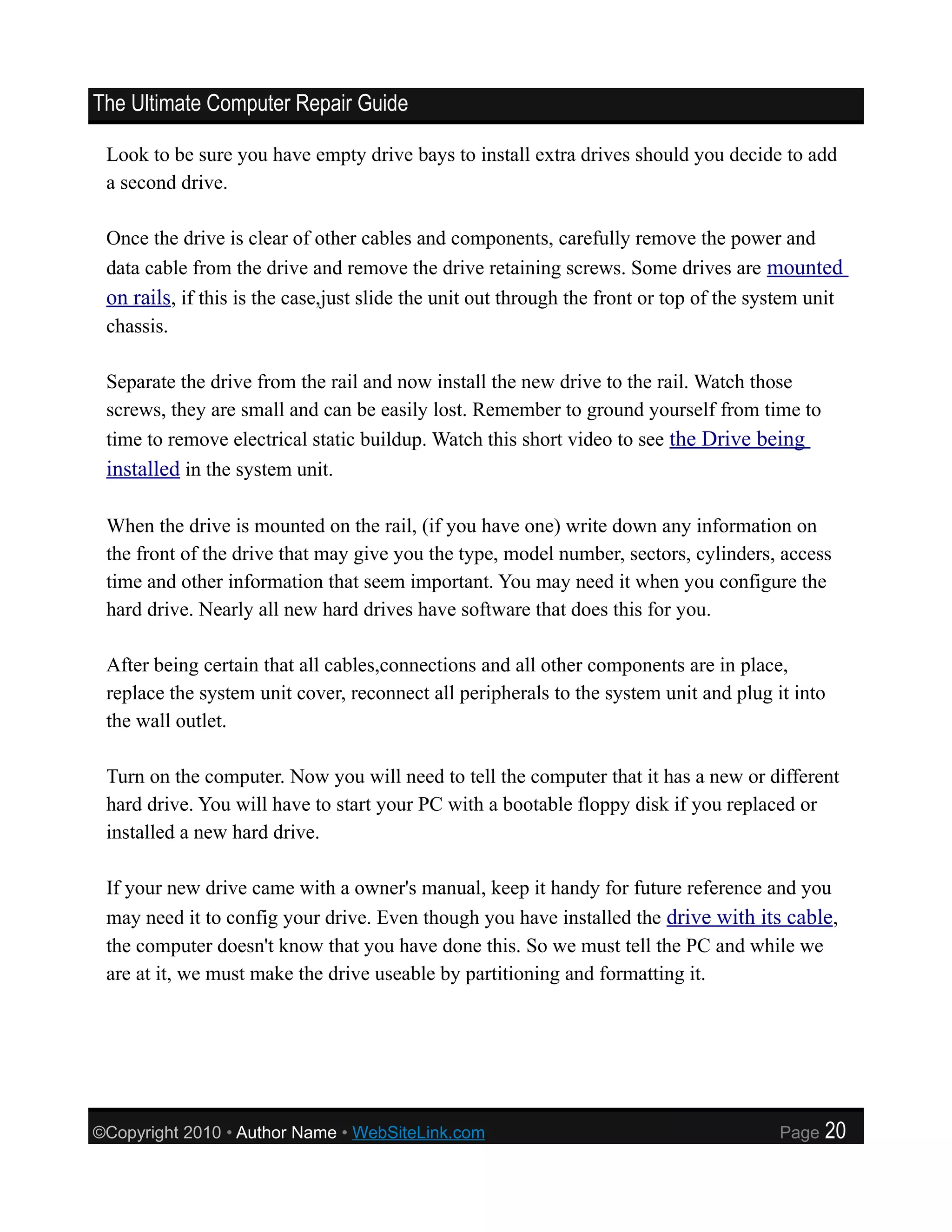 The Ultimate Computer Repair Guide

 Look to be sure you have empty drive bays to install extra drives should you decide to add
 a second drive.

 Once the drive is clear of other cables and components, carefully remove the power and
 data cable from the drive and remove the drive retaining screws. Some drives are mounted
 on rails, if this is the case,just slide the unit out through the front or top of the system unit
 chassis.

 Separate the drive from the rail and now install the new drive to the rail. Watch those
 screws, they are small and can be easily lost. Remember to ground yourself from time to
 time to remove electrical static buildup. Watch this short video to see the Drive being
 installed in the system unit.

 When the drive is mounted on the rail, (if you have one) write down any information on
 the front of the drive that may give you the type, model number, sectors, cylinders, access
 time and other information that seem important. You may need it when you configure the
 hard drive. Nearly all new hard drives have software that does this for you.

 After being certain that all cables,connections and all other components are in place,
 replace the system unit cover, reconnect all peripherals to the system unit and plug it into
 the wall outlet.

 Turn on the computer. Now you will need to tell the computer that it has a new or different
 hard drive. You will have to start your PC with a bootable floppy disk if you replaced or
 installed a new hard drive.

 If your new drive came with a owner's manual, keep it handy for future reference and you
 may need it to config your drive. Even though you have installed the drive with its cable,
 the computer doesn't know that you have done this. So we must tell the PC and while we
 are at it, we must make the drive useable by partitioning and formatting it.




©Copyright 2010 • Author Name • WebSiteLink.com                                          Page   20
 