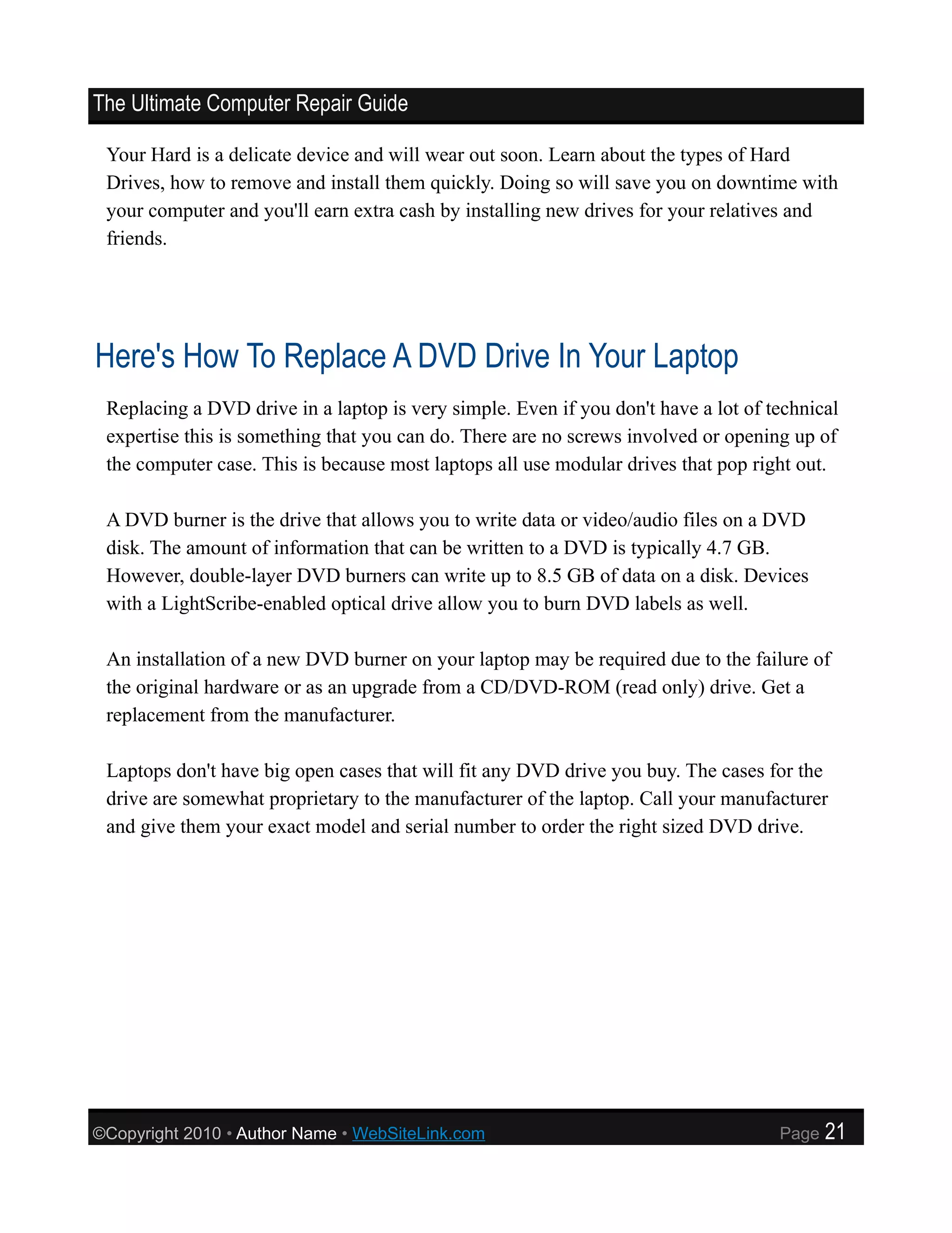 The Ultimate Computer Repair Guide

 Your Hard is a delicate device and will wear out soon. Learn about the types of Hard
 Drives, how to remove and install them quickly. Doing so will save you on downtime with
 your computer and you'll earn extra cash by installing new drives for your relatives and
 friends.




Here's How To Replace A DVD Drive In Your Laptop
 Replacing a DVD drive in a laptop is very simple. Even if you don't have a lot of technical
 expertise this is something that you can do. There are no screws involved or opening up of
 the computer case. This is because most laptops all use modular drives that pop right out.

 A DVD burner is the drive that allows you to write data or video/audio files on a DVD
 disk. The amount of information that can be written to a DVD is typically 4.7 GB.
 However, double-layer DVD burners can write up to 8.5 GB of data on a disk. Devices
 with a LightScribe-enabled optical drive allow you to burn DVD labels as well.

 An installation of a new DVD burner on your laptop may be required due to the failure of
 the original hardware or as an upgrade from a CD/DVD-ROM (read only) drive. Get a
 replacement from the manufacturer.

 Laptops don't have big open cases that will fit any DVD drive you buy. The cases for the
 drive are somewhat proprietary to the manufacturer of the laptop. Call your manufacturer
 and give them your exact model and serial number to order the right sized DVD drive.




©Copyright 2010 • Author Name • WebSiteLink.com                                     Page   21
 