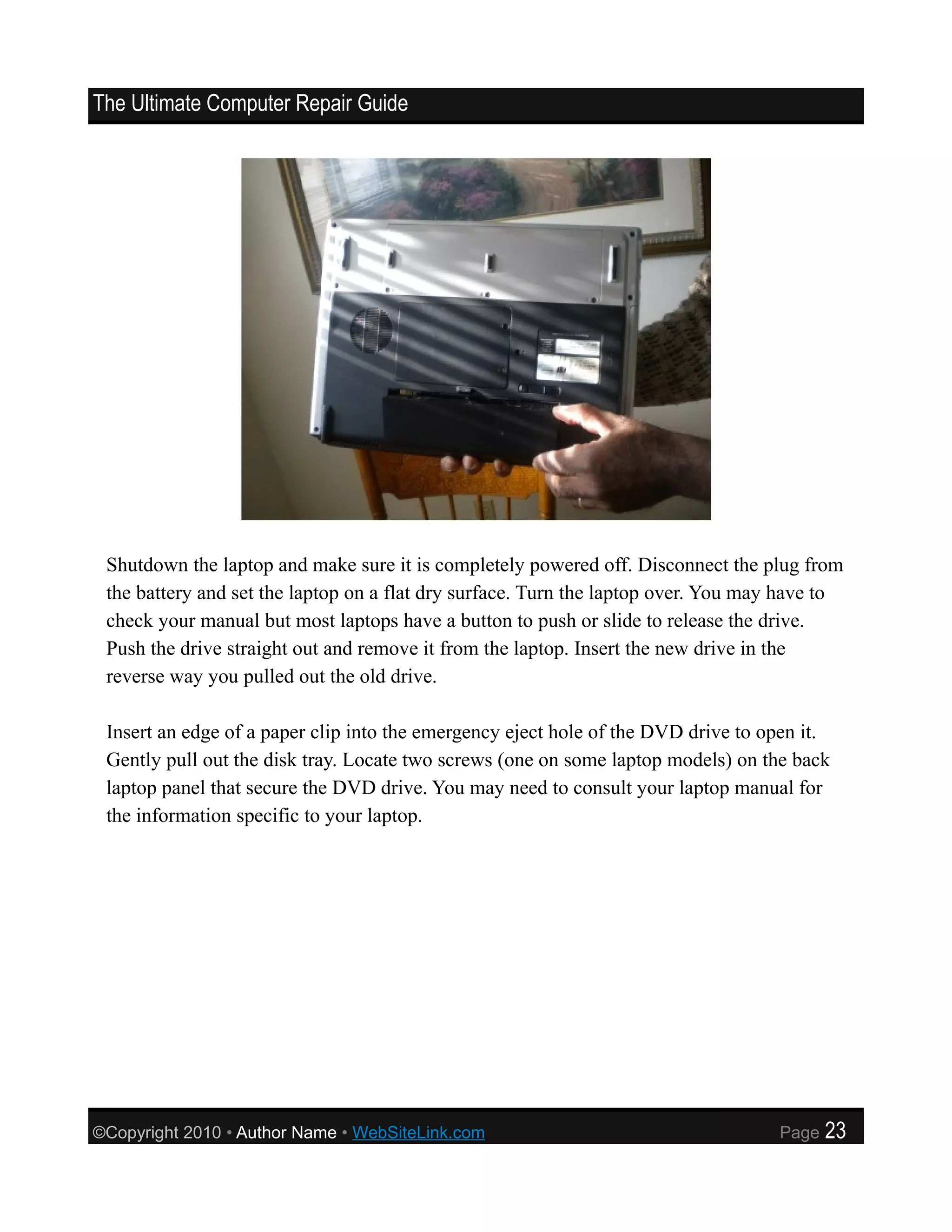 The Ultimate Computer Repair Guide




 Shutdown the laptop and make sure it is completely powered off. Disconnect the plug from
 the battery and set the laptop on a flat dry surface. Turn the laptop over. You may have to
 check your manual but most laptops have a button to push or slide to release the drive.
 Push the drive straight out and remove it from the laptop. Insert the new drive in the
 reverse way you pulled out the old drive.

 Insert an edge of a paper clip into the emergency eject hole of the DVD drive to open it.
 Gently pull out the disk tray. Locate two screws (one on some laptop models) on the back
 laptop panel that secure the DVD drive. You may need to consult your laptop manual for
 the information specific to your laptop.




©Copyright 2010 • Author Name • WebSiteLink.com                                     Page   23
 