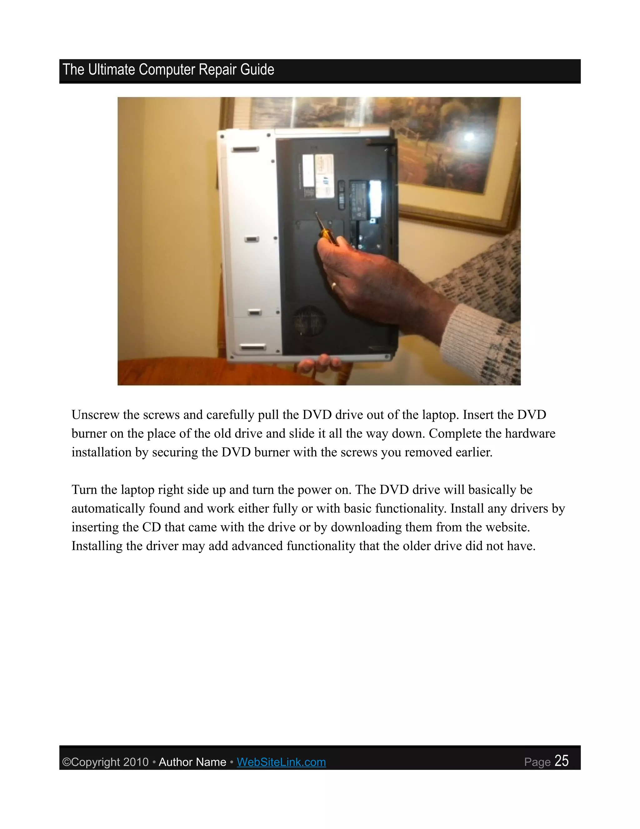 The Ultimate Computer Repair Guide




 Unscrew the screws and carefully pull the DVD drive out of the laptop. Insert the DVD
 burner on the place of the old drive and slide it all the way down. Complete the hardware
 installation by securing the DVD burner with the screws you removed earlier.

 Turn the laptop right side up and turn the power on. The DVD drive will basically be
 automatically found and work either fully or with basic functionality. Install any drivers by
 inserting the CD that came with the drive or by downloading them from the website.
 Installing the driver may add advanced functionality that the older drive did not have.




©Copyright 2010 • Author Name • WebSiteLink.com                                       Page   25
 