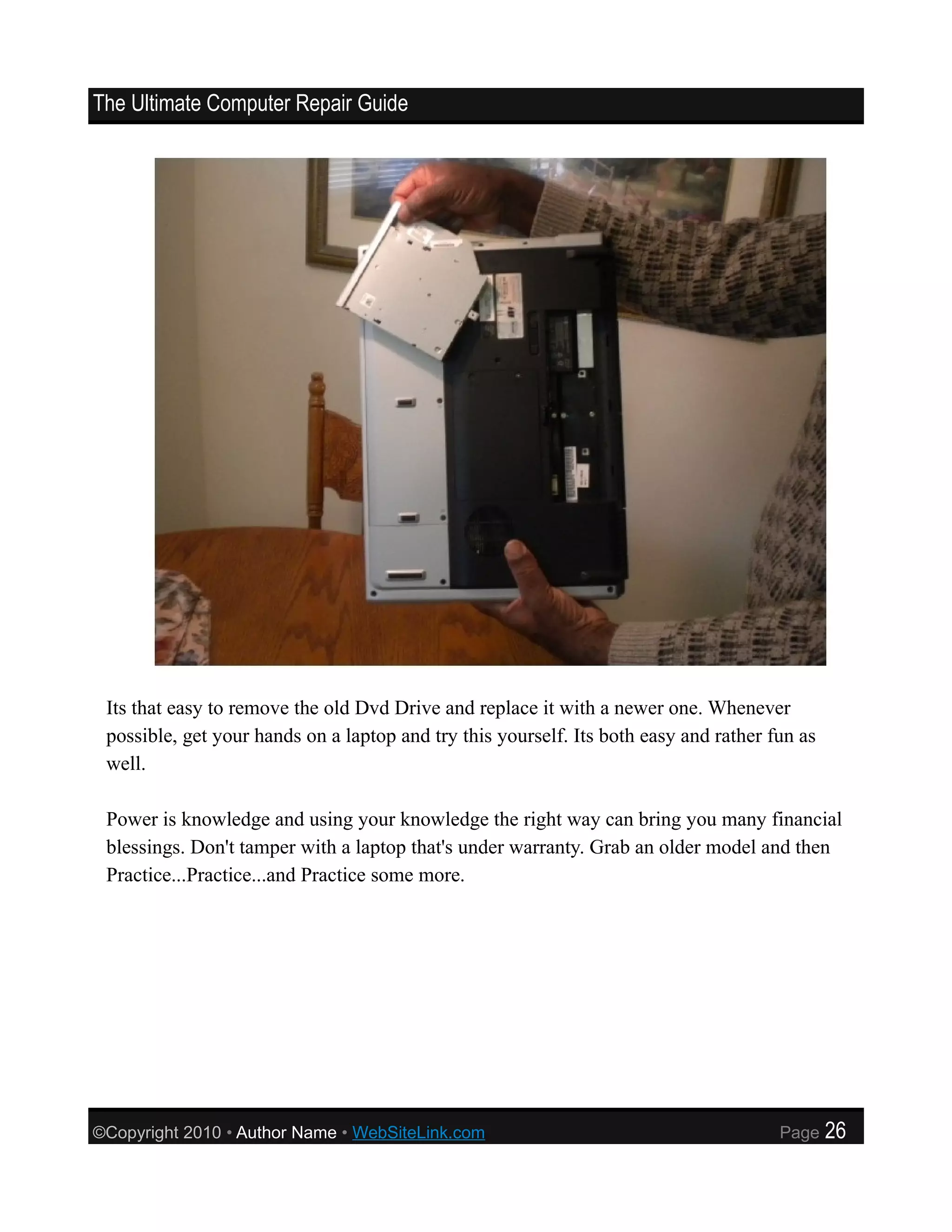 The Ultimate Computer Repair Guide




 Its that easy to remove the old Dvd Drive and replace it with a newer one. Whenever
 possible, get your hands on a laptop and try this yourself. Its both easy and rather fun as
 well.

 Power is knowledge and using your knowledge the right way can bring you many financial
 blessings. Don't tamper with a laptop that's under warranty. Grab an older model and then
 Practice...Practice...and Practice some more.




©Copyright 2010 • Author Name • WebSiteLink.com                                        Page    26
 