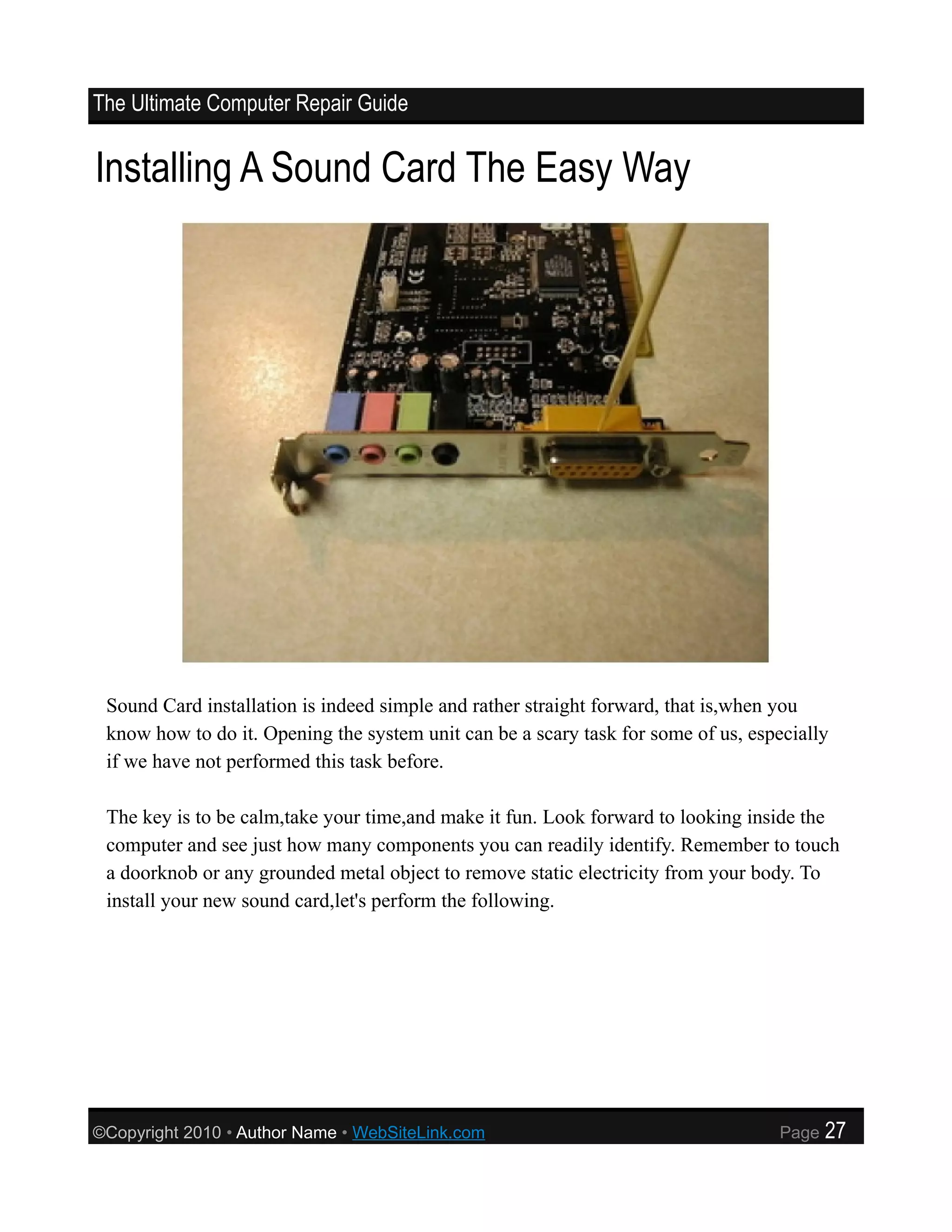 The Ultimate Computer Repair Guide


Installing A Sound Card The Easy Way




 Sound Card installation is indeed simple and rather straight forward, that is,when you
 know how to do it. Opening the system unit can be a scary task for some of us, especially
 if we have not performed this task before.

 The key is to be calm,take your time,and make it fun. Look forward to looking inside the
 computer and see just how many components you can readily identify. Remember to touch
 a doorknob or any grounded metal object to remove static electricity from your body. To
 install your new sound card,let's perform the following.




©Copyright 2010 • Author Name • WebSiteLink.com                                    Page   27
 