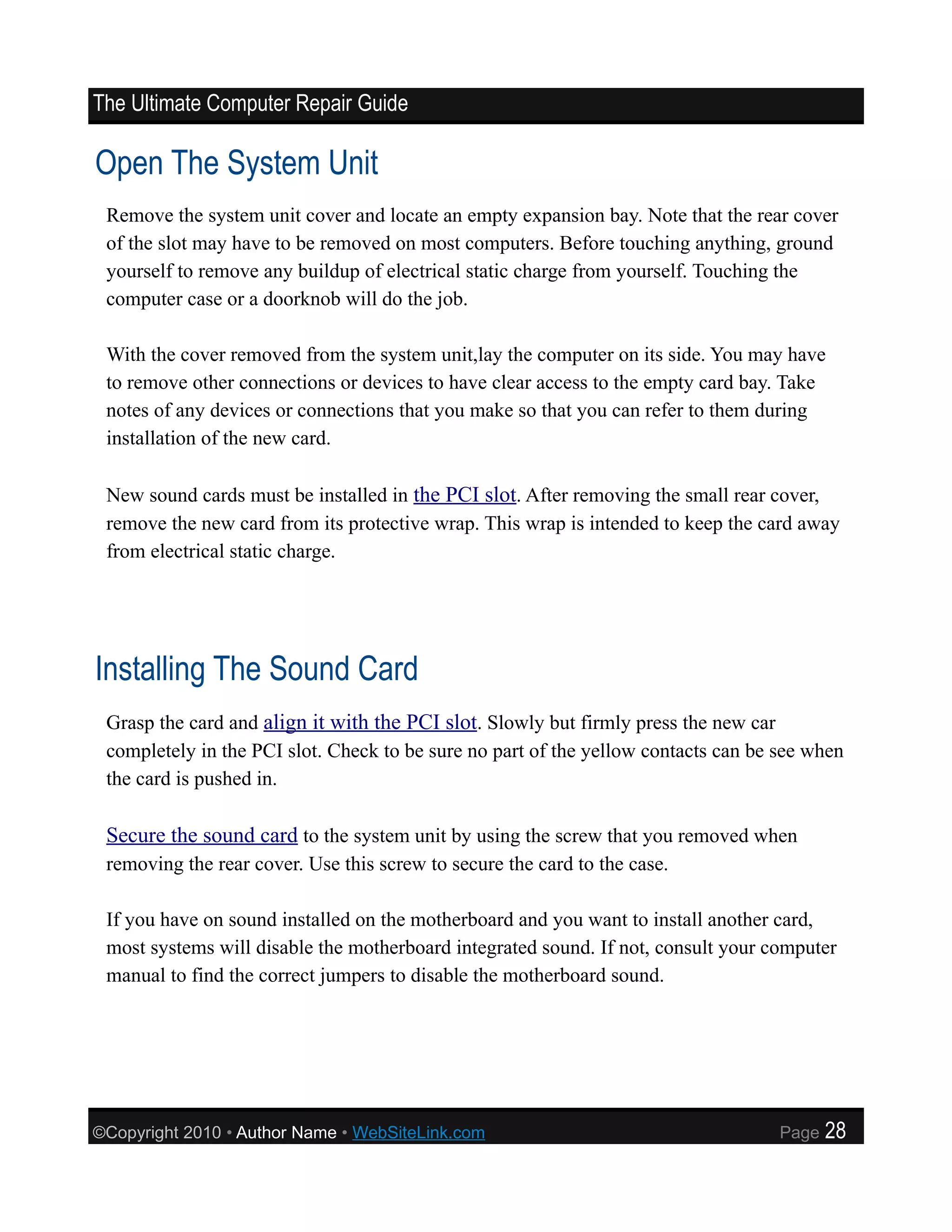The Ultimate Computer Repair Guide

Open The System Unit
 Remove the system unit cover and locate an empty expansion bay. Note that the rear cover
 of the slot may have to be removed on most computers. Before touching anything, ground
 yourself to remove any buildup of electrical static charge from yourself. Touching the
 computer case or a doorknob will do the job.

 With the cover removed from the system unit,lay the computer on its side. You may have
 to remove other connections or devices to have clear access to the empty card bay. Take
 notes of any devices or connections that you make so that you can refer to them during
 installation of the new card.

 New sound cards must be installed in the PCI slot. After removing the small rear cover,
 remove the new card from its protective wrap. This wrap is intended to keep the card away
 from electrical static charge.




Installing The Sound Card
 Grasp the card and align it with the PCI slot. Slowly but firmly press the new car
 completely in the PCI slot. Check to be sure no part of the yellow contacts can be see when
 the card is pushed in.

 Secure the sound card to the system unit by using the screw that you removed when
 removing the rear cover. Use this screw to secure the card to the case.

 If you have on sound installed on the motherboard and you want to install another card,
 most systems will disable the motherboard integrated sound. If not, consult your computer
 manual to find the correct jumpers to disable the motherboard sound.




©Copyright 2010 • Author Name • WebSiteLink.com                                     Page   28
 