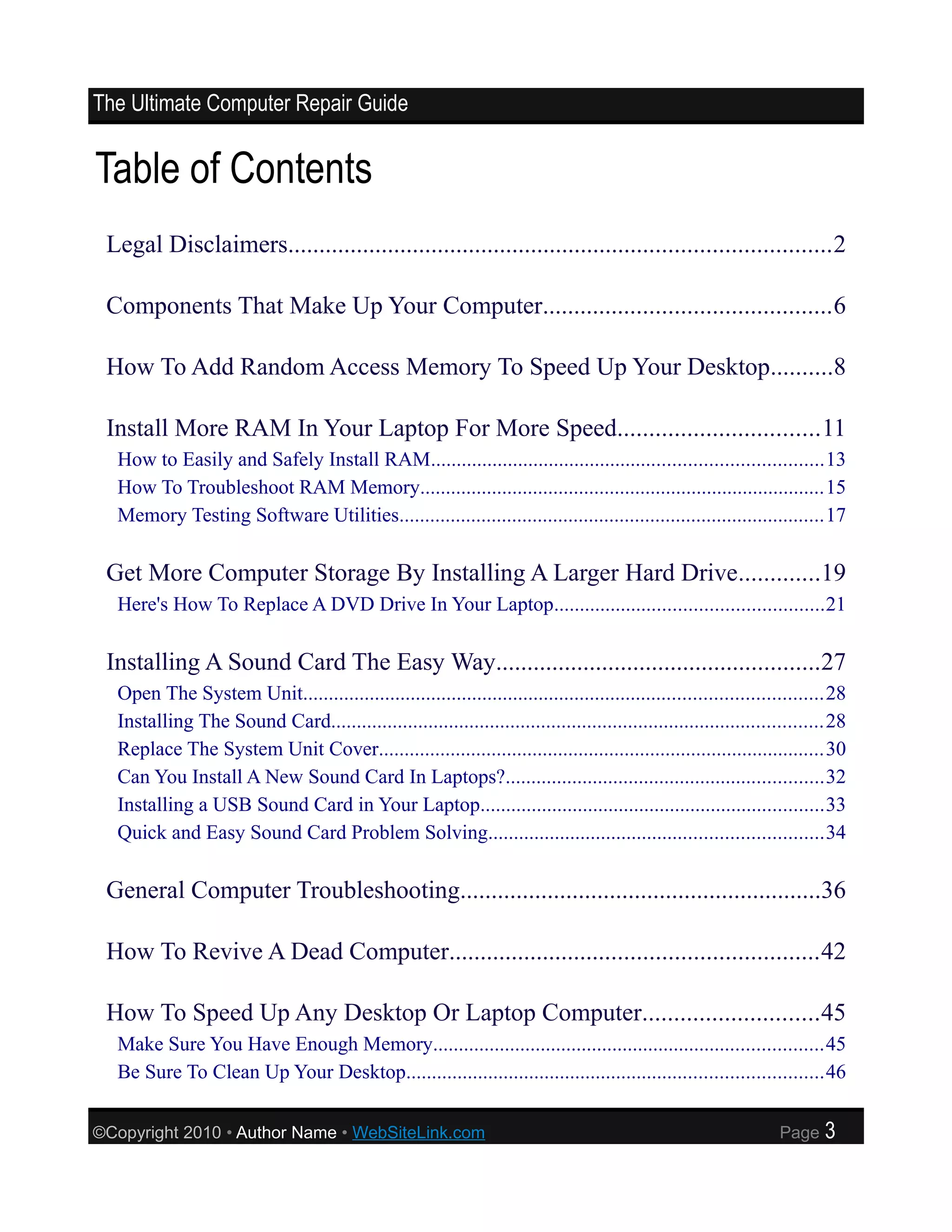 The Ultimate Computer Repair Guide


Table of Contents
 Legal Disclaimers.......................................................................................2

 Components That Make Up Your Computer..............................................6

 How To Add Random Access Memory To Speed Up Your Desktop..........8

 Install More RAM In Your Laptop For More Speed................................11
  How to Easily and Safely Install RAM............................................................................13
  How To Troubleshoot RAM Memory...............................................................................15
  Memory Testing Software Utilities...................................................................................17

 Get More Computer Storage By Installing A Larger Hard Drive.............19
  Here's How To Replace A DVD Drive In Your Laptop....................................................21

 Installing A Sound Card The Easy Way....................................................27
  Open The System Unit.....................................................................................................28
  Installing The Sound Card................................................................................................28
  Replace The System Unit Cover.......................................................................................30
  Can You Install A New Sound Card In Laptops?..............................................................32
  Installing a USB Sound Card in Your Laptop...................................................................33
  Quick and Easy Sound Card Problem Solving.................................................................34

 General Computer Troubleshooting..........................................................36

 How To Revive A Dead Computer...........................................................42

 How To Speed Up Any Desktop Or Laptop Computer............................45
  Make Sure You Have Enough Memory............................................................................45
  Be Sure To Clean Up Your Desktop.................................................................................46

©Copyright 2010 • Author Name • WebSiteLink.com                                                                  Page    3
 