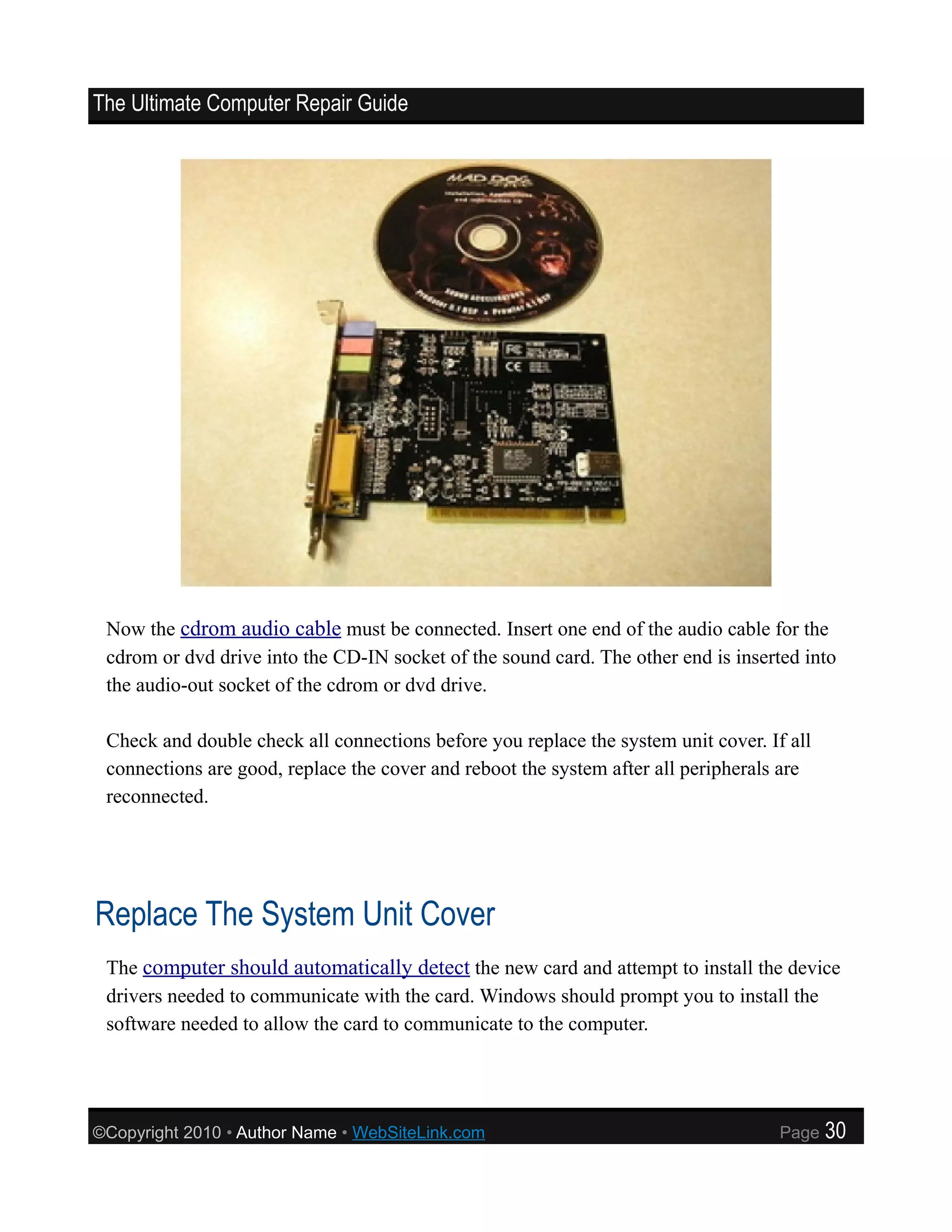 The Ultimate Computer Repair Guide




 Now the cdrom audio cable must be connected. Insert one end of the audio cable for the
 cdrom or dvd drive into the CD-IN socket of the sound card. The other end is inserted into
 the audio-out socket of the cdrom or dvd drive.

 Check and double check all connections before you replace the system unit cover. If all
 connections are good, replace the cover and reboot the system after all peripherals are
 reconnected.




Replace The System Unit Cover
 The computer should automatically detect the new card and attempt to install the device
 drivers needed to communicate with the card. Windows should prompt you to install the
 software needed to allow the card to communicate to the computer.




©Copyright 2010 • Author Name • WebSiteLink.com                                     Page   30
 