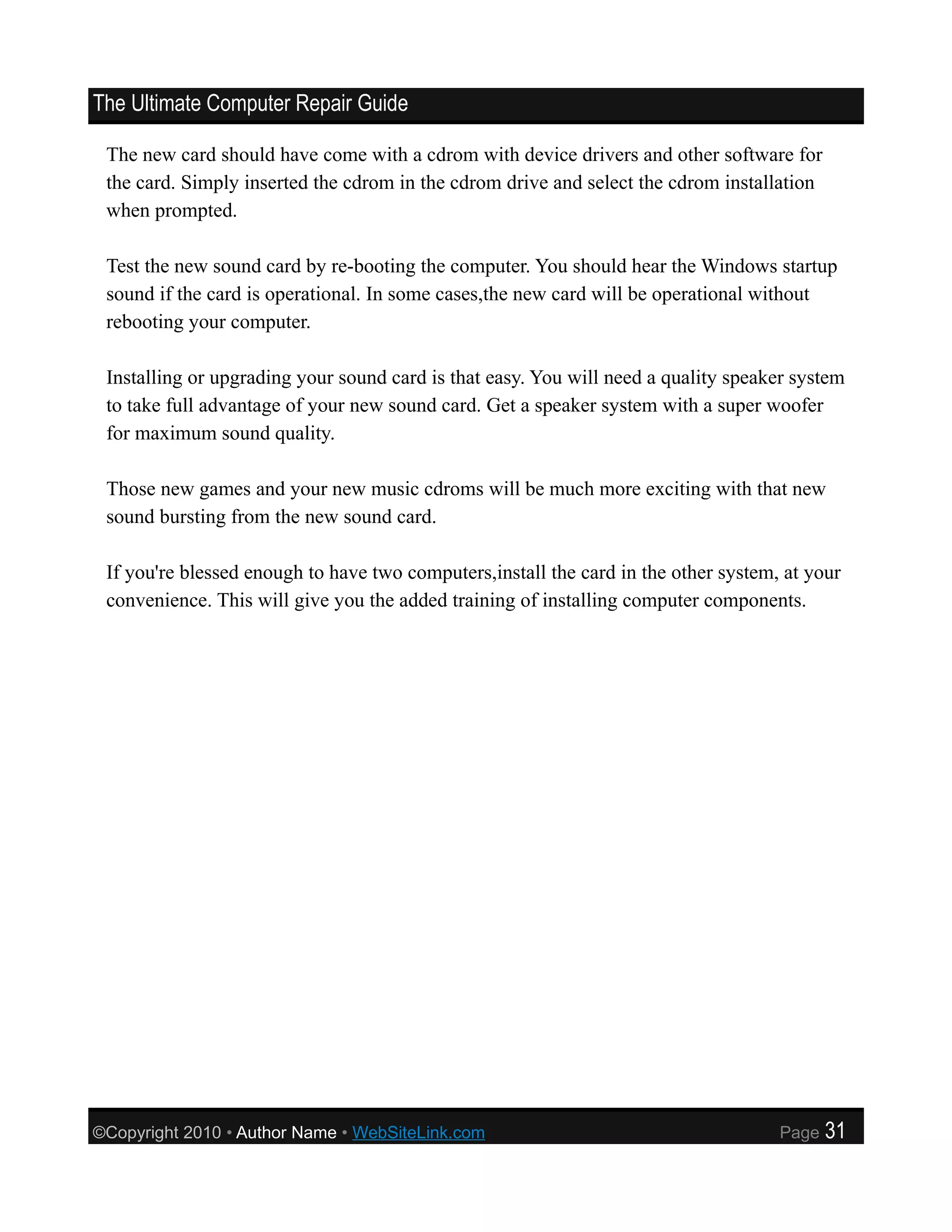 The Ultimate Computer Repair Guide

 The new card should have come with a cdrom with device drivers and other software for
 the card. Simply inserted the cdrom in the cdrom drive and select the cdrom installation
 when prompted.

 Test the new sound card by re-booting the computer. You should hear the Windows startup
 sound if the card is operational. In some cases,the new card will be operational without
 rebooting your computer.

 Installing or upgrading your sound card is that easy. You will need a quality speaker system
 to take full advantage of your new sound card. Get a speaker system with a super woofer
 for maximum sound quality.

 Those new games and your new music cdroms will be much more exciting with that new
 sound bursting from the new sound card.

 If you're blessed enough to have two computers,install the card in the other system, at your
 convenience. This will give you the added training of installing computer components.




©Copyright 2010 • Author Name • WebSiteLink.com                                      Page   31
 