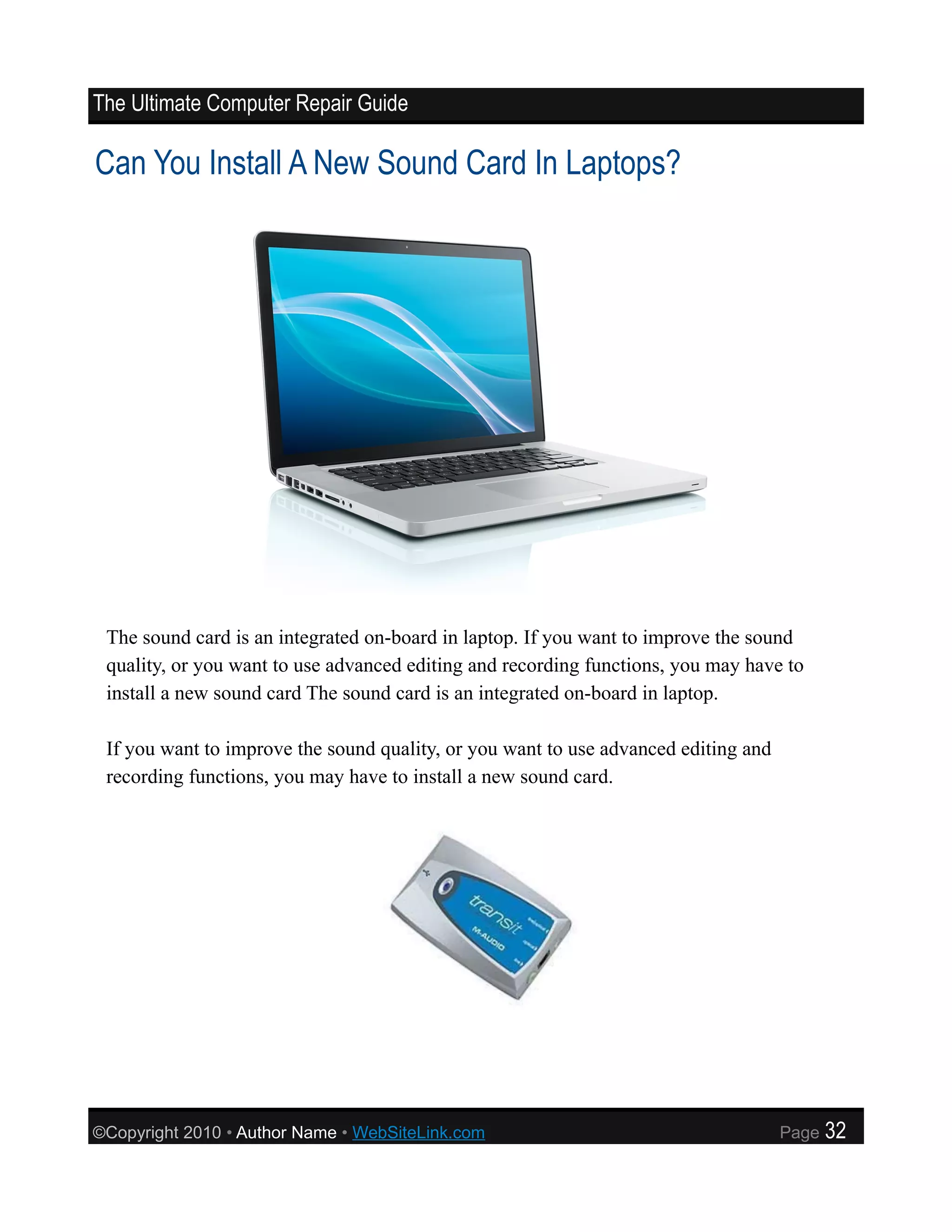 The Ultimate Computer Repair Guide

Can You Install A New Sound Card In Laptops?




 The sound card is an integrated on-board in laptop. If you want to improve the sound
 quality, or you want to use advanced editing and recording functions, you may have to
 install a new sound card The sound card is an integrated on-board in laptop.

 If you want to improve the sound quality, or you want to use advanced editing and
 recording functions, you may have to install a new sound card.




©Copyright 2010 • Author Name • WebSiteLink.com                                      Page   32
 