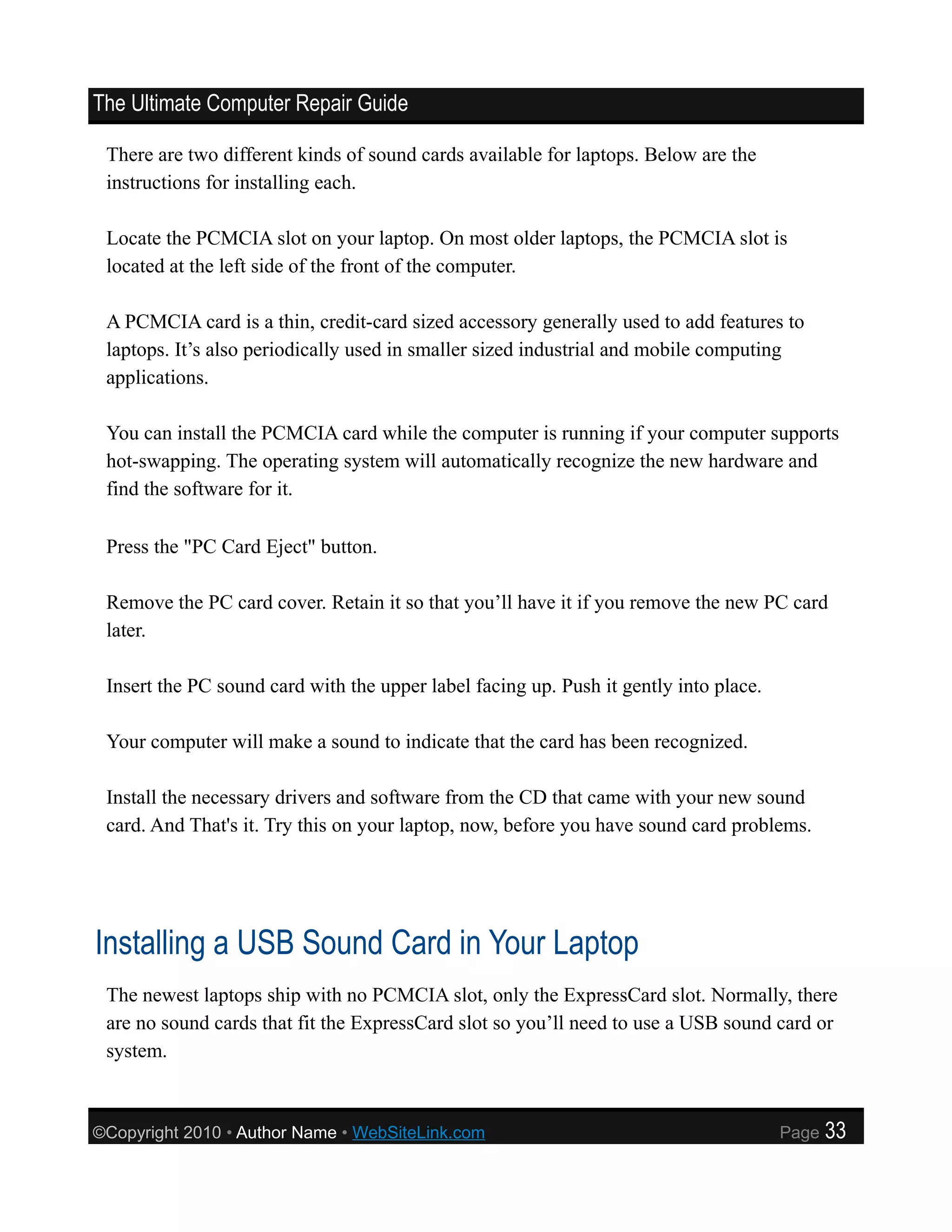 The Ultimate Computer Repair Guide

 There are two different kinds of sound cards available for laptops. Below are the
 instructions for installing each.

 Locate the PCMCIA slot on your laptop. On most older laptops, the PCMCIA slot is
 located at the left side of the front of the computer.

 A PCMCIA card is a thin, credit-card sized accessory generally used to add features to
 laptops. It’s also periodically used in smaller sized industrial and mobile computing
 applications.

 You can install the PCMCIA card while the computer is running if your computer supports
 hot-swapping. The operating system will automatically recognize the new hardware and
 find the software for it.

 Press the "PC Card Eject" button.

 Remove the PC card cover. Retain it so that you’ll have it if you remove the new PC card
 later.

 Insert the PC sound card with the upper label facing up. Push it gently into place.

 Your computer will make a sound to indicate that the card has been recognized.

 Install the necessary drivers and software from the CD that came with your new sound
 card. And That's it. Try this on your laptop, now, before you have sound card problems.




Installing a USB Sound Card in Your Laptop
 The newest laptops ship with no PCMCIA slot, only the ExpressCard slot. Normally, there
 are no sound cards that fit the ExpressCard slot so you’ll need to use a USB sound card or
 system.



©Copyright 2010 • Author Name • WebSiteLink.com                                        Page   33
 