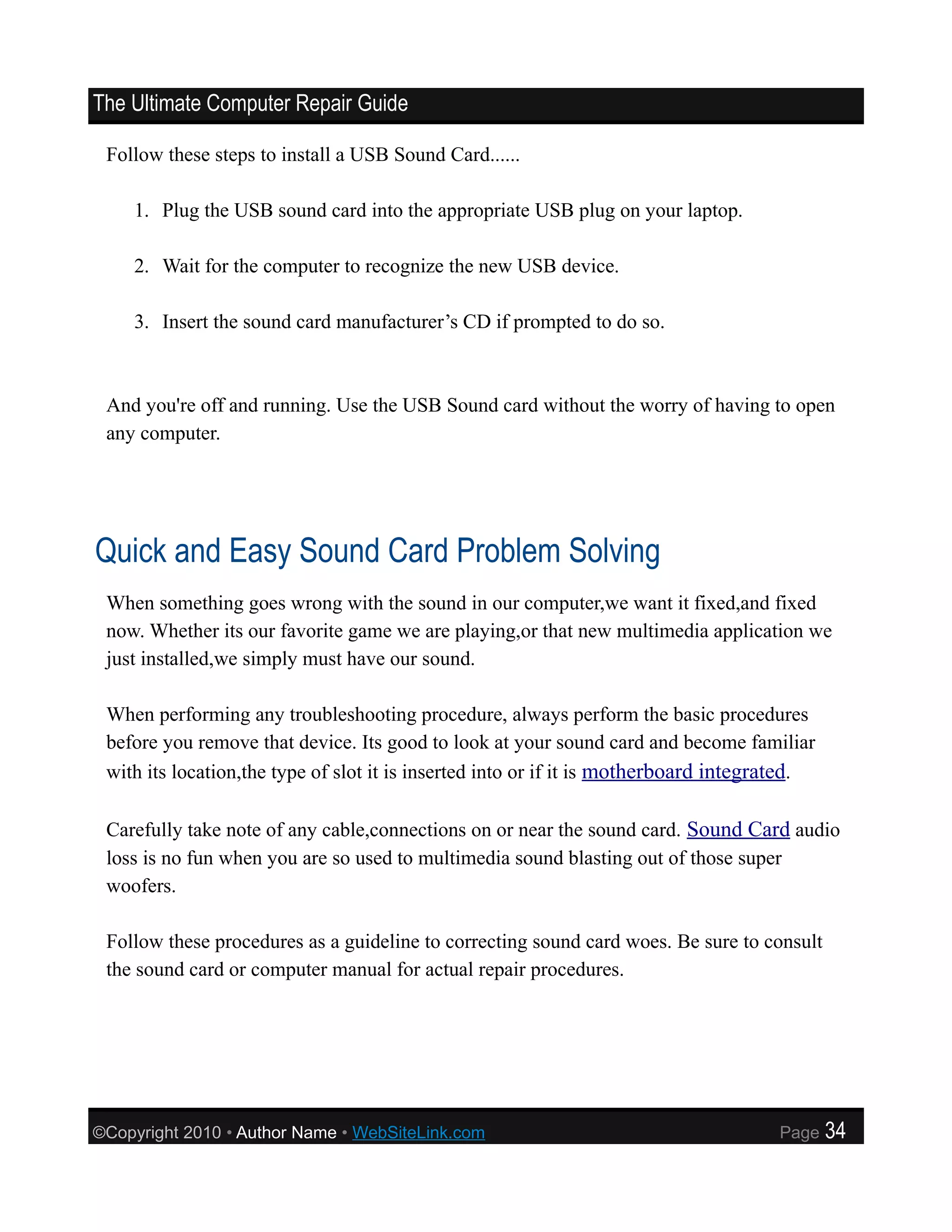 The Ultimate Computer Repair Guide

 Follow these steps to install a USB Sound Card......

    1. Plug the USB sound card into the appropriate USB plug on your laptop.

    2. Wait for the computer to recognize the new USB device.

    3. Insert the sound card manufacturer’s CD if prompted to do so.



 And you're off and running. Use the USB Sound card without the worry of having to open
 any computer.




Quick and Easy Sound Card Problem Solving
 When something goes wrong with the sound in our computer,we want it fixed,and fixed
 now. Whether its our favorite game we are playing,or that new multimedia application we
 just installed,we simply must have our sound.

 When performing any troubleshooting procedure, always perform the basic procedures
 before you remove that device. Its good to look at your sound card and become familiar
 with its location,the type of slot it is inserted into or if it is motherboard integrated.

 Carefully take note of any cable,connections on or near the sound card. Sound Card audio
 loss is no fun when you are so used to multimedia sound blasting out of those super
 woofers.

 Follow these procedures as a guideline to correcting sound card woes. Be sure to consult
 the sound card or computer manual for actual repair procedures.




©Copyright 2010 • Author Name • WebSiteLink.com                                       Page    34
 