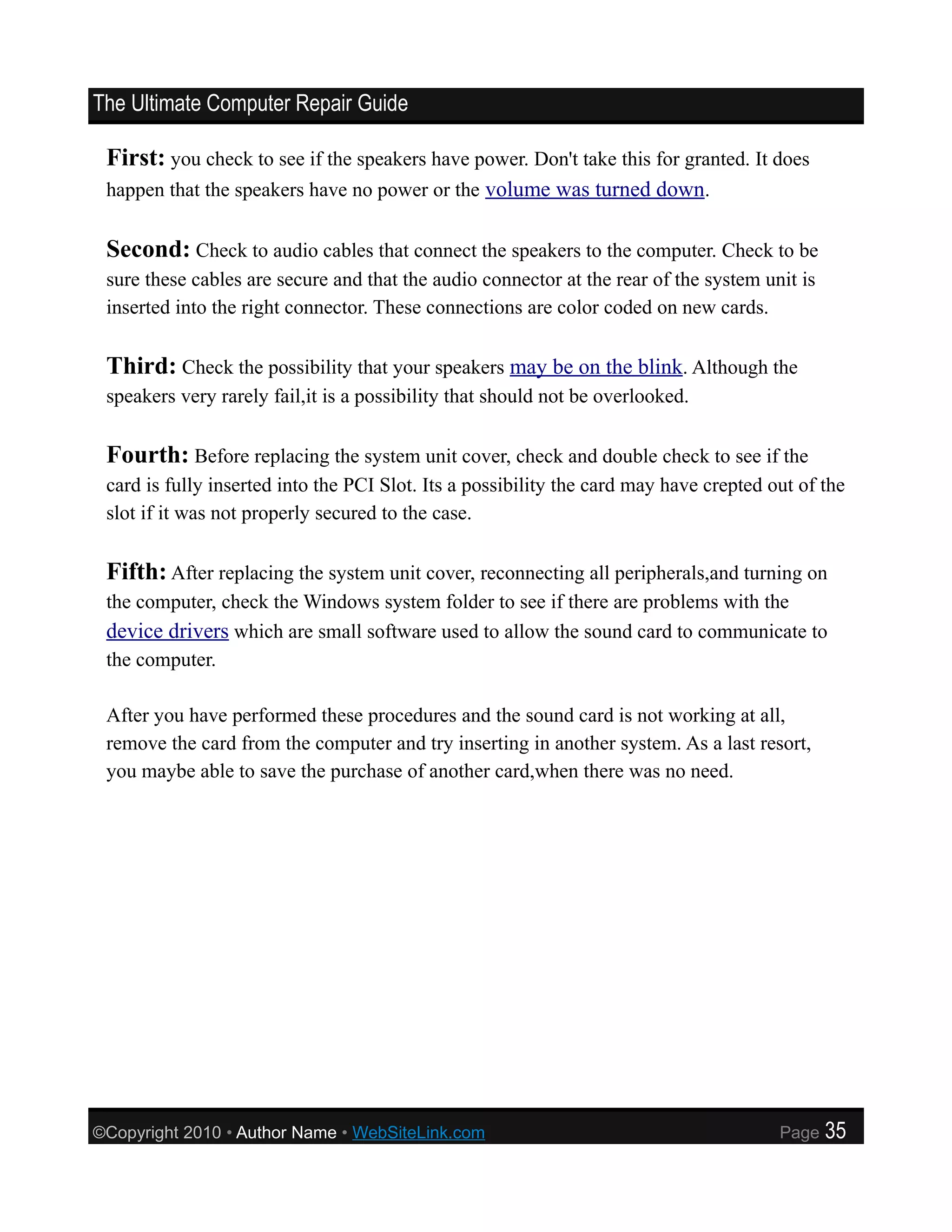 The Ultimate Computer Repair Guide

 First: you check to see if the speakers have power. Don't take this for granted. It does
 happen that the speakers have no power or the volume was turned down.


 Second: Check to audio cables that connect the speakers to the computer. Check to be
 sure these cables are secure and that the audio connector at the rear of the system unit is
 inserted into the right connector. These connections are color coded on new cards.

 Third: Check the possibility that your speakers may be on the blink. Although the
 speakers very rarely fail,it is a possibility that should not be overlooked.

 Fourth: Before replacing the system unit cover, check and double check to see if the
 card is fully inserted into the PCI Slot. Its a possibility the card may have crepted out of the
 slot if it was not properly secured to the case.

 Fifth: After replacing the system unit cover, reconnecting all peripherals,and turning on
 the computer, check the Windows system folder to see if there are problems with the
 device drivers which are small software used to allow the sound card to communicate to
 the computer.

 After you have performed these procedures and the sound card is not working at all,
 remove the card from the computer and try inserting in another system. As a last resort,
 you maybe able to save the purchase of another card,when there was no need.




©Copyright 2010 • Author Name • WebSiteLink.com                                         Page   35
 