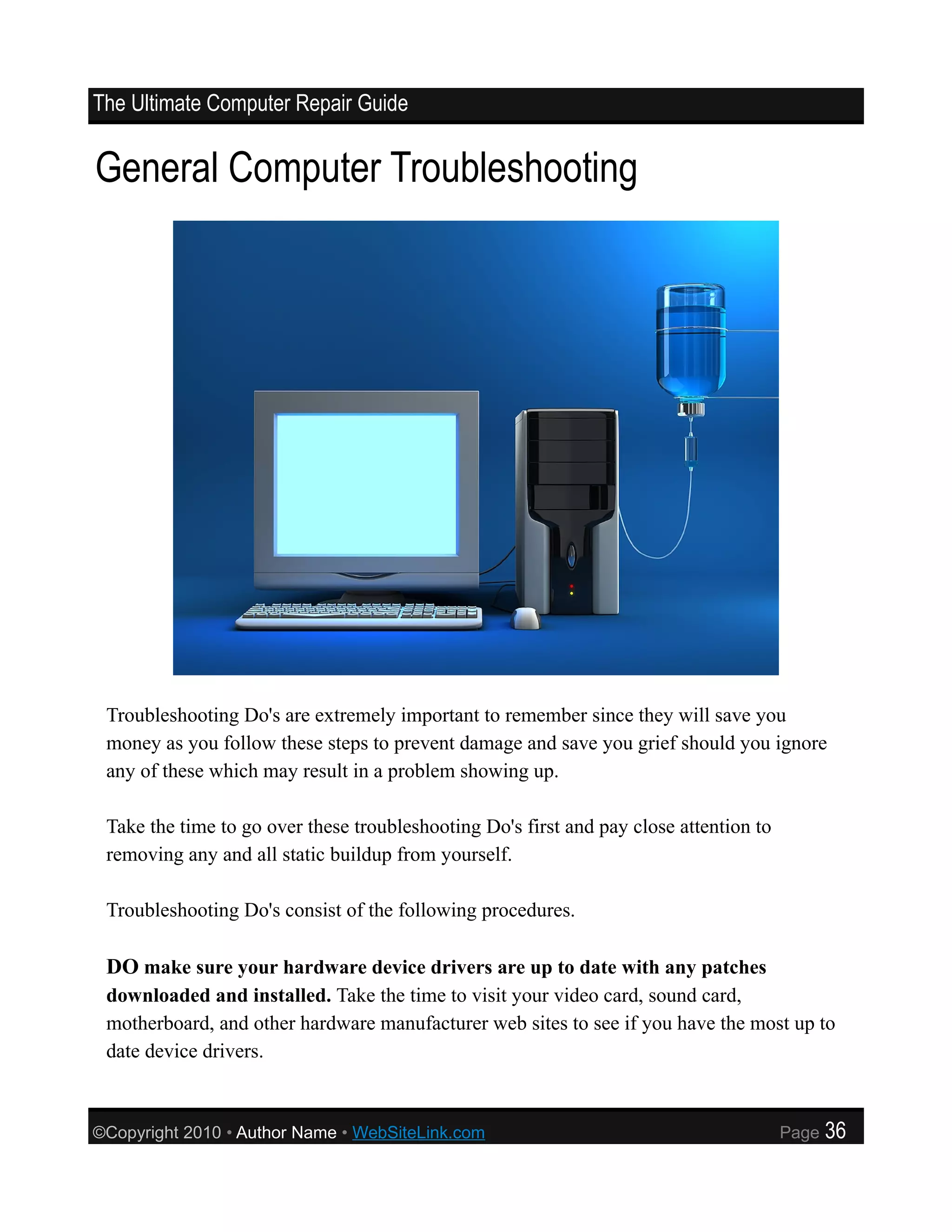 The Ultimate Computer Repair Guide


General Computer Troubleshooting




 Troubleshooting Do's are extremely important to remember since they will save you
 money as you follow these steps to prevent damage and save you grief should you ignore
 any of these which may result in a problem showing up.

 Take the time to go over these troubleshooting Do's first and pay close attention to
 removing any and all static buildup from yourself.

 Troubleshooting Do's consist of the following procedures.

 DO make sure your hardware device drivers are up to date with any patches
 downloaded and installed. Take the time to visit your video card, sound card,
 motherboard, and other hardware manufacturer web sites to see if you have the most up to
 date device drivers.



©Copyright 2010 • Author Name • WebSiteLink.com                                         Page   36
 