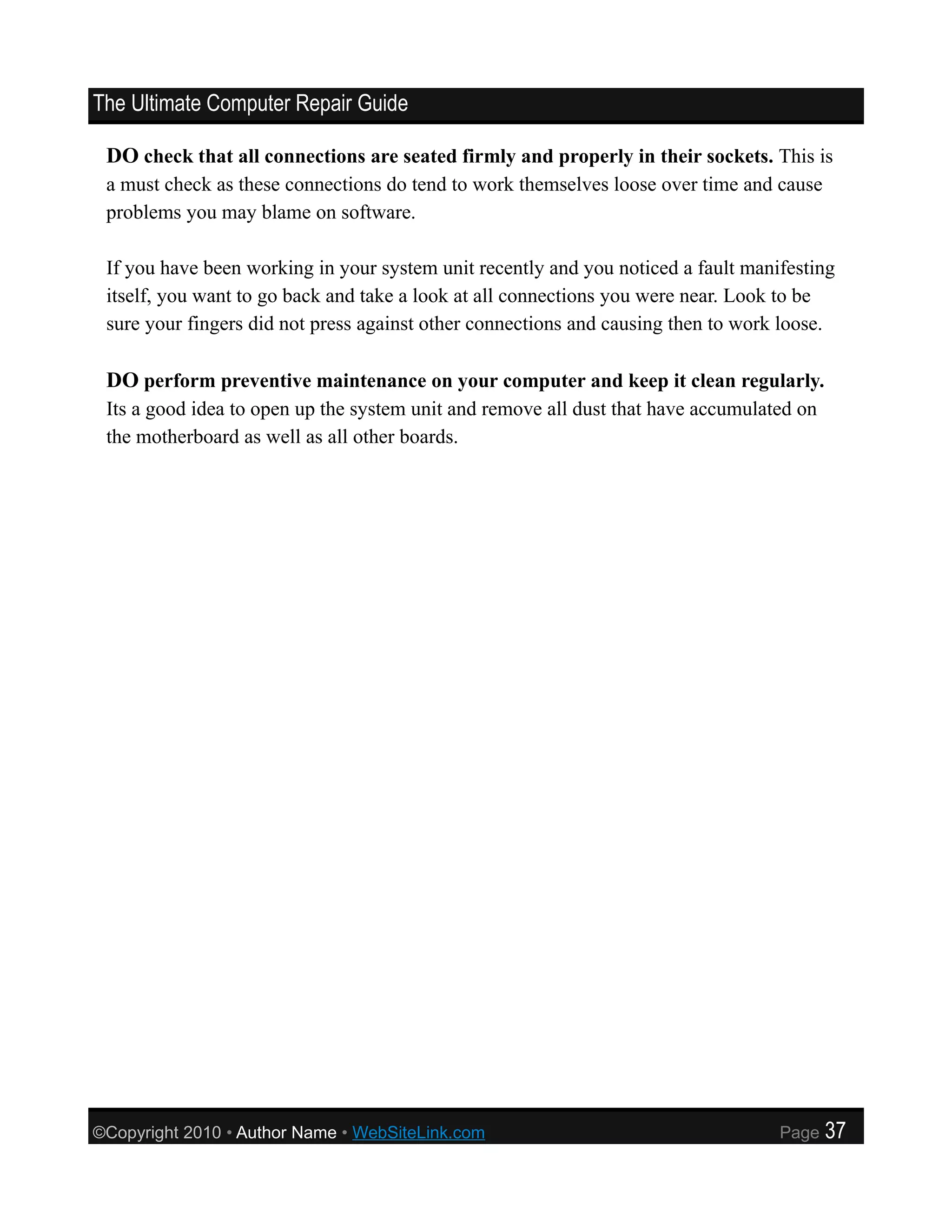 The Ultimate Computer Repair Guide

 DO check that all connections are seated firmly and properly in their sockets. This is
 a must check as these connections do tend to work themselves loose over time and cause
 problems you may blame on software.

 If you have been working in your system unit recently and you noticed a fault manifesting
 itself, you want to go back and take a look at all connections you were near. Look to be
 sure your fingers did not press against other connections and causing then to work loose.

 DO perform preventive maintenance on your computer and keep it clean regularly.
 Its a good idea to open up the system unit and remove all dust that have accumulated on
 the motherboard as well as all other boards.




©Copyright 2010 • Author Name • WebSiteLink.com                                    Page    37
 