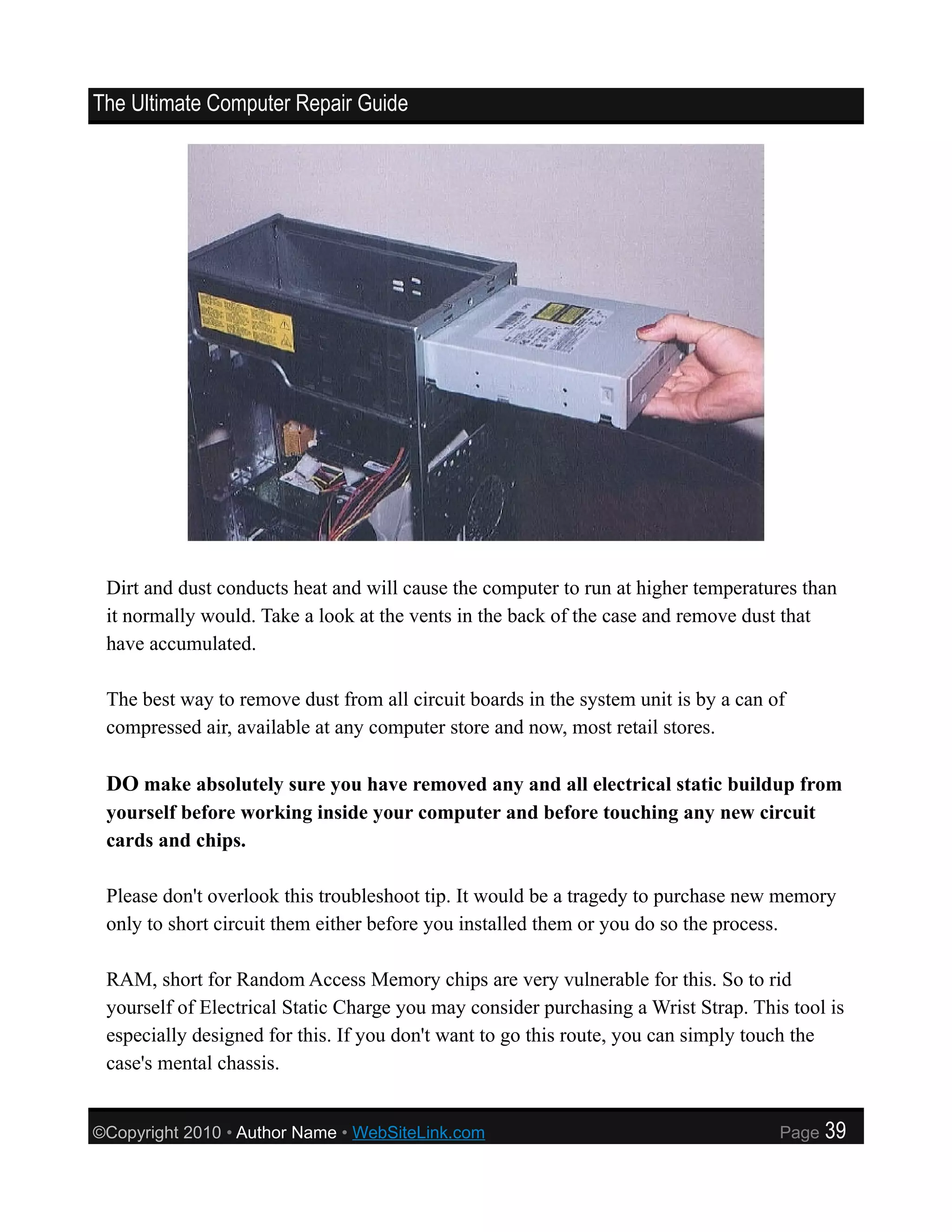 The Ultimate Computer Repair Guide




 Dirt and dust conducts heat and will cause the computer to run at higher temperatures than
 it normally would. Take a look at the vents in the back of the case and remove dust that
 have accumulated.

 The best way to remove dust from all circuit boards in the system unit is by a can of
 compressed air, available at any computer store and now, most retail stores.

 DO make absolutely sure you have removed any and all electrical static buildup from
 yourself before working inside your computer and before touching any new circuit
 cards and chips.

 Please don't overlook this troubleshoot tip. It would be a tragedy to purchase new memory
 only to short circuit them either before you installed them or you do so the process.

 RAM, short for Random Access Memory chips are very vulnerable for this. So to rid
 yourself of Electrical Static Charge you may consider purchasing a Wrist Strap. This tool is
 especially designed for this. If you don't want to go this route, you can simply touch the
 case's mental chassis.


©Copyright 2010 • Author Name • WebSiteLink.com                                      Page   39
 