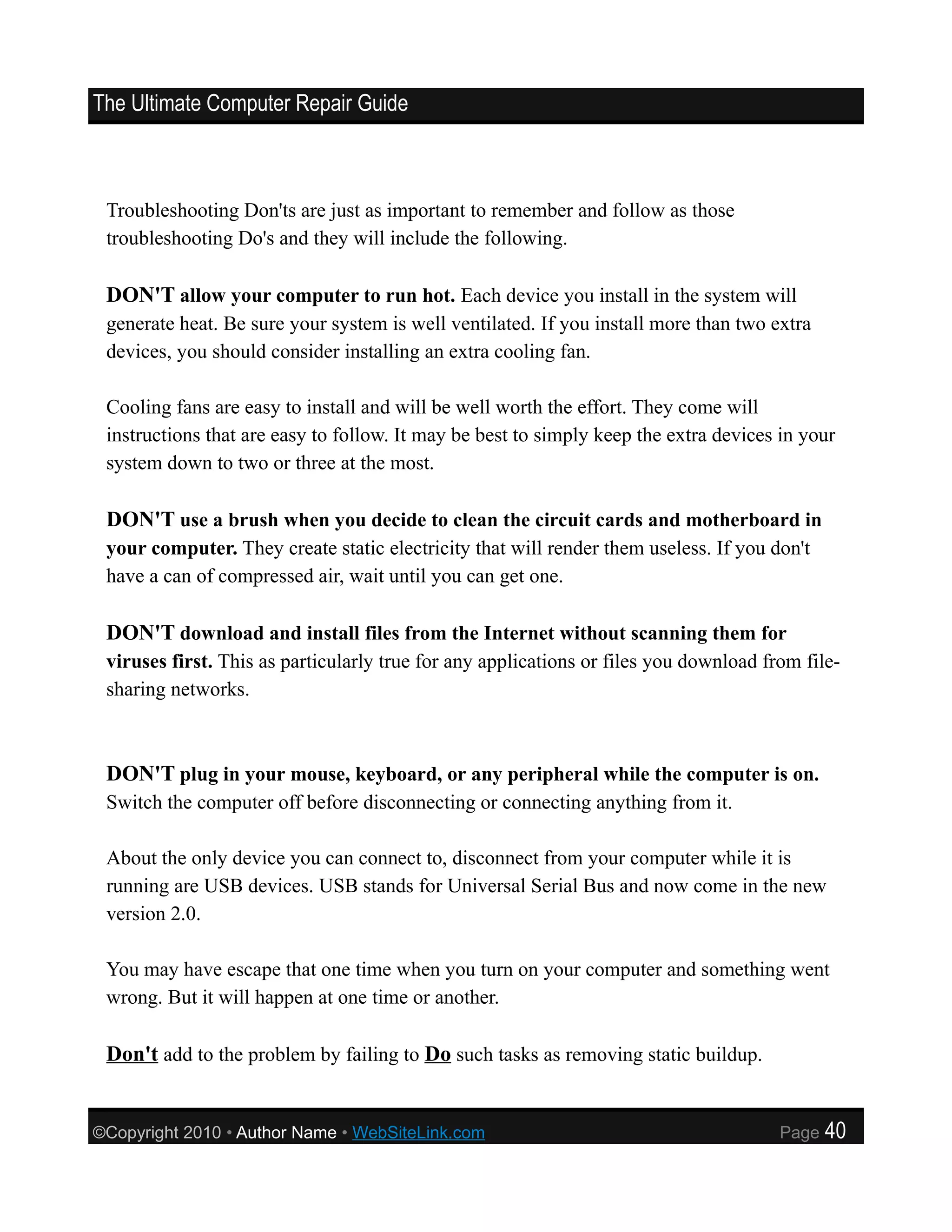 The Ultimate Computer Repair Guide



 Troubleshooting Don'ts are just as important to remember and follow as those
 troubleshooting Do's and they will include the following.

 DON'T allow your computer to run hot. Each device you install in the system will
 generate heat. Be sure your system is well ventilated. If you install more than two extra
 devices, you should consider installing an extra cooling fan.

 Cooling fans are easy to install and will be well worth the effort. They come will
 instructions that are easy to follow. It may be best to simply keep the extra devices in your
 system down to two or three at the most.

 DON'T use a brush when you decide to clean the circuit cards and motherboard in
 your computer. They create static electricity that will render them useless. If you don't
 have a can of compressed air, wait until you can get one.

 DON'T download and install files from the Internet without scanning them for
 viruses first. This as particularly true for any applications or files you download from file-
 sharing networks.



 DON'T plug in your mouse, keyboard, or any peripheral while the computer is on.
 Switch the computer off before disconnecting or connecting anything from it.

 About the only device you can connect to, disconnect from your computer while it is
 running are USB devices. USB stands for Universal Serial Bus and now come in the new
 version 2.0.

 You may have escape that one time when you turn on your computer and something went
 wrong. But it will happen at one time or another.

 Don't add to the problem by failing to Do such tasks as removing static buildup.


©Copyright 2010 • Author Name • WebSiteLink.com                                        Page   40
 