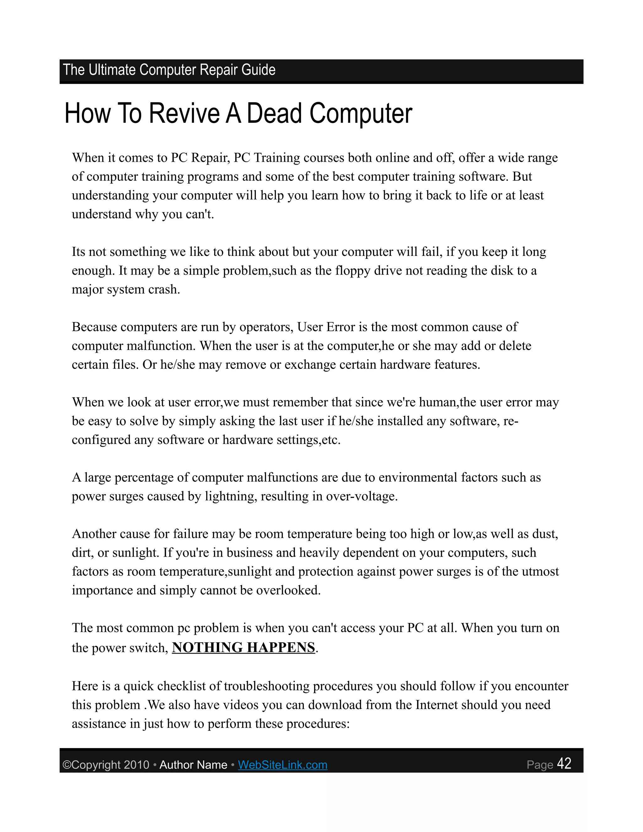 The Ultimate Computer Repair Guide


How To Revive A Dead Computer
 When it comes to PC Repair, PC Training courses both online and off, offer a wide range
 of computer training programs and some of the best computer training software. But
 understanding your computer will help you learn how to bring it back to life or at least
 understand why you can't.

 Its not something we like to think about but your computer will fail, if you keep it long
 enough. It may be a simple problem,such as the floppy drive not reading the disk to a
 major system crash.

 Because computers are run by operators, User Error is the most common cause of
 computer malfunction. When the user is at the computer,he or she may add or delete
 certain files. Or he/she may remove or exchange certain hardware features.

 When we look at user error,we must remember that since we're human,the user error may
 be easy to solve by simply asking the last user if he/she installed any software, re-
 configured any software or hardware settings,etc.

 A large percentage of computer malfunctions are due to environmental factors such as
 power surges caused by lightning, resulting in over-voltage.

 Another cause for failure may be room temperature being too high or low,as well as dust,
 dirt, or sunlight. If you're in business and heavily dependent on your computers, such
 factors as room temperature,sunlight and protection against power surges is of the utmost
 importance and simply cannot be overlooked.

 The most common pc problem is when you can't access your PC at all. When you turn on
 the power switch, NOTHING HAPPENS.

 Here is a quick checklist of troubleshooting procedures you should follow if you encounter
 this problem .We also have videos you can download from the Internet should you need
 assistance in just how to perform these procedures:

©Copyright 2010 • Author Name • WebSiteLink.com                                       Page   42
 