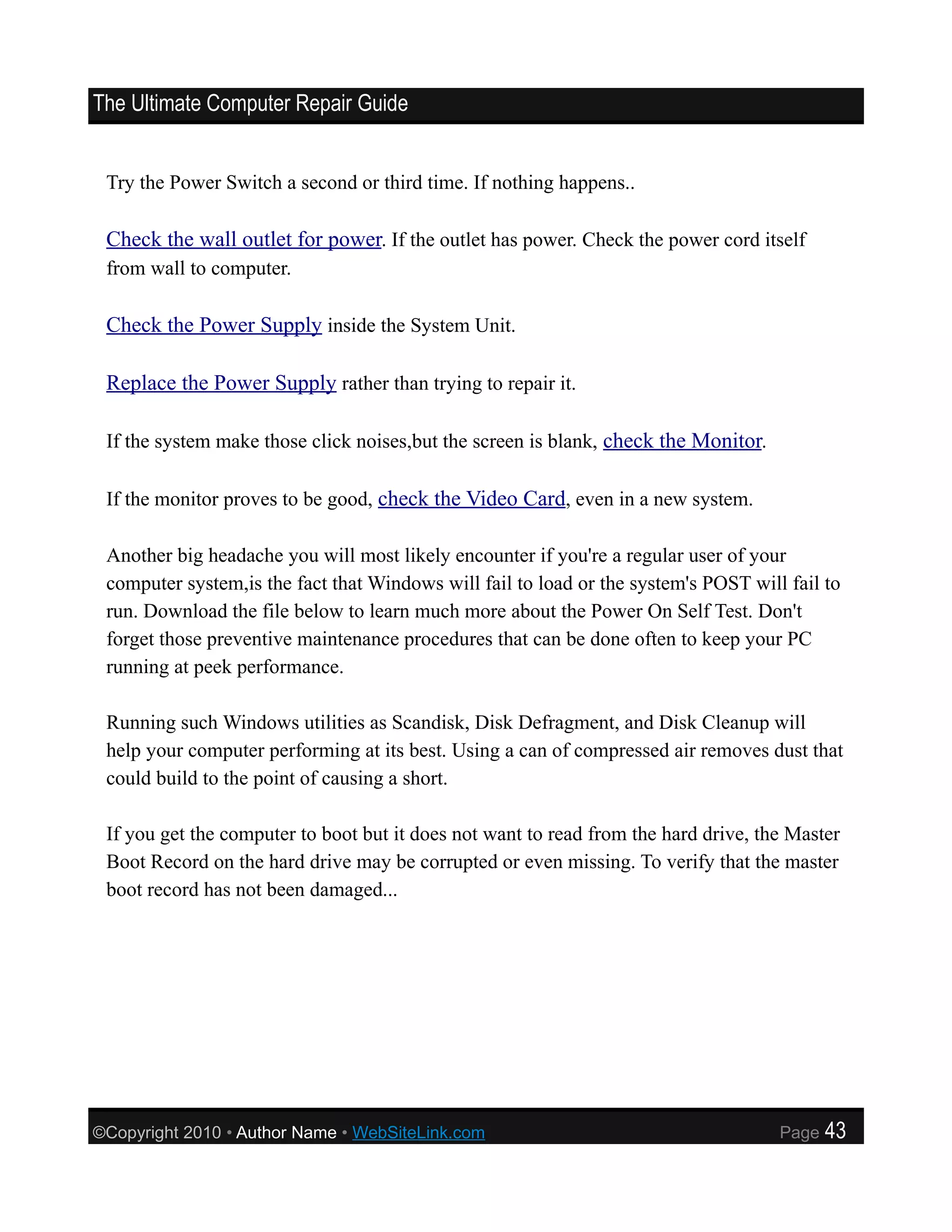 The Ultimate Computer Repair Guide


 Try the Power Switch a second or third time. If nothing happens..

 Check the wall outlet for power. If the outlet has power. Check the power cord itself
 from wall to computer.

 Check the Power Supply inside the System Unit.

 Replace the Power Supply rather than trying to repair it.

 If the system make those click noises,but the screen is blank, check the Monitor.

 If the monitor proves to be good, check the Video Card, even in a new system.

 Another big headache you will most likely encounter if you're a regular user of your
 computer system,is the fact that Windows will fail to load or the system's POST will fail to
 run. Download the file below to learn much more about the Power On Self Test. Don't
 forget those preventive maintenance procedures that can be done often to keep your PC
 running at peek performance.

 Running such Windows utilities as Scandisk, Disk Defragment, and Disk Cleanup will
 help your computer performing at its best. Using a can of compressed air removes dust that
 could build to the point of causing a short.

 If you get the computer to boot but it does not want to read from the hard drive, the Master
 Boot Record on the hard drive may be corrupted or even missing. To verify that the master
 boot record has not been damaged...




©Copyright 2010 • Author Name • WebSiteLink.com                                      Page   43
 