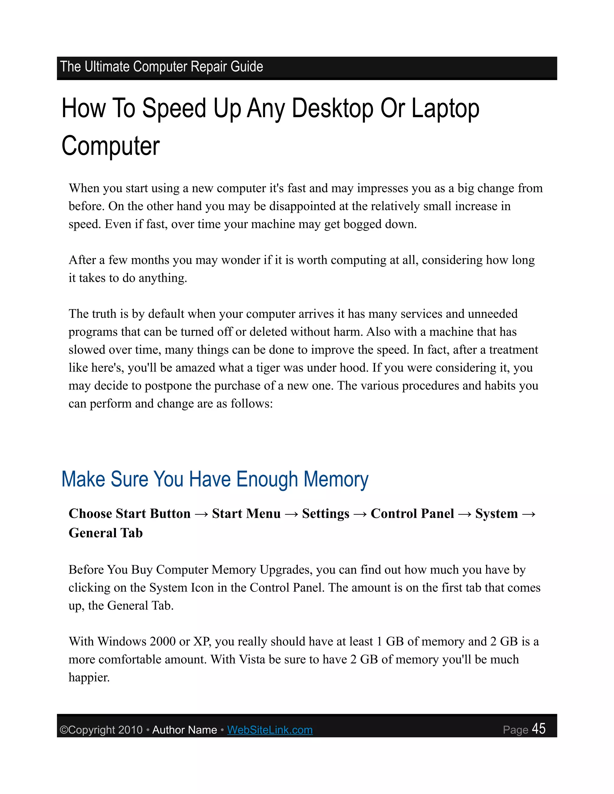 The Ultimate Computer Repair Guide


How To Speed Up Any Desktop Or Laptop
Computer
 When you start using a new computer it's fast and may impresses you as a big change from
 before. On the other hand you may be disappointed at the relatively small increase in
 speed. Even if fast, over time your machine may get bogged down.

 After a few months you may wonder if it is worth computing at all, considering how long
 it takes to do anything.

 The truth is by default when your computer arrives it has many services and unneeded
 programs that can be turned off or deleted without harm. Also with a machine that has
 slowed over time, many things can be done to improve the speed. In fact, after a treatment
 like here's, you'll be amazed what a tiger was under hood. If you were considering it, you
 may decide to postpone the purchase of a new one. The various procedures and habits you
 can perform and change are as follows:




Make Sure You Have Enough Memory
 Choose Start Button → Start Menu → Settings → Control Panel → System →
 General Tab

 Before You Buy Computer Memory Upgrades, you can find out how much you have by
 clicking on the System Icon in the Control Panel. The amount is on the first tab that comes
 up, the General Tab.

 With Windows 2000 or XP, you really should have at least 1 GB of memory and 2 GB is a
 more comfortable amount. With Vista be sure to have 2 GB of memory you'll be much
 happier.



©Copyright 2010 • Author Name • WebSiteLink.com                                     Page   45
 