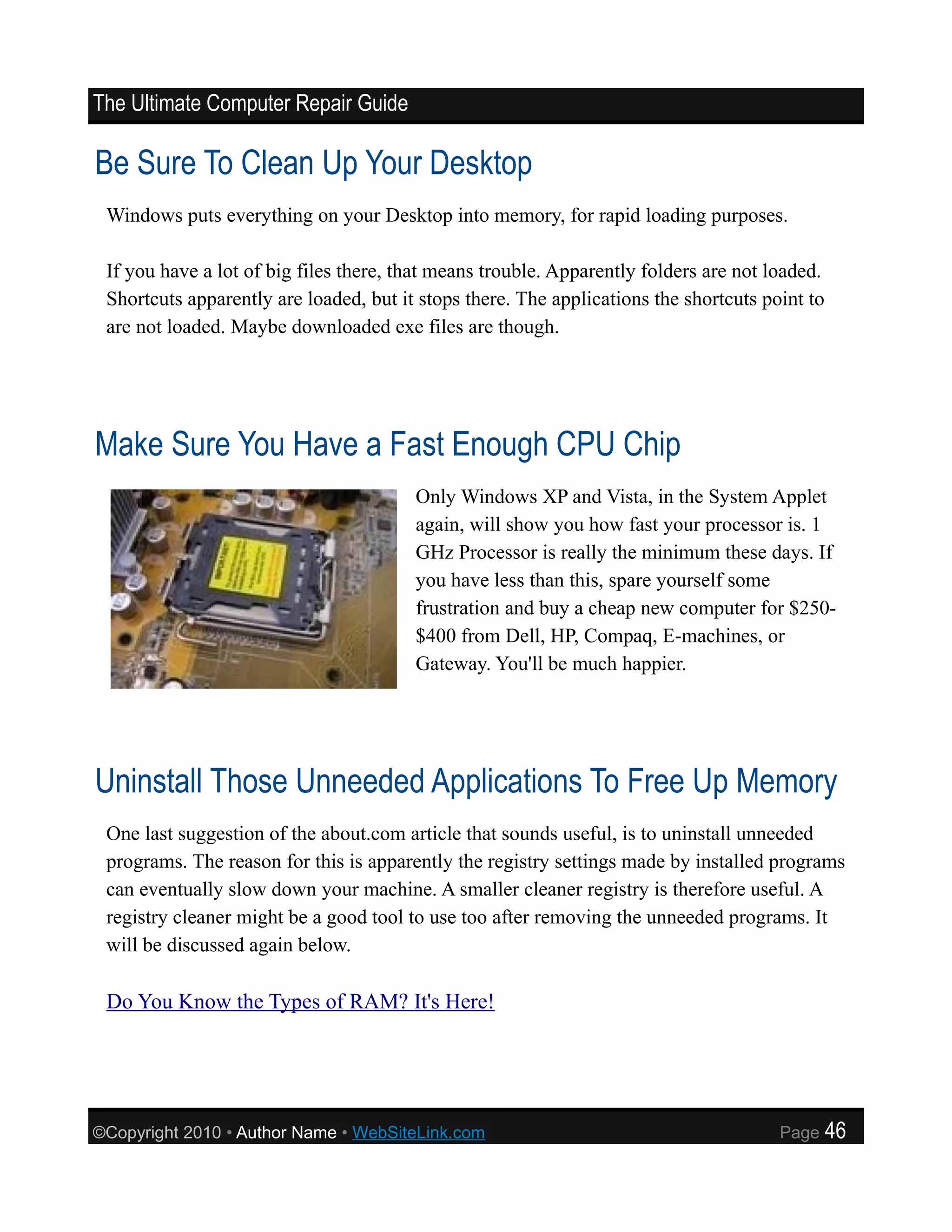 The Ultimate Computer Repair Guide

Be Sure To Clean Up Your Desktop
 Windows puts everything on your Desktop into memory, for rapid loading purposes.

 If you have a lot of big files there, that means trouble. Apparently folders are not loaded.
 Shortcuts apparently are loaded, but it stops there. The applications the shortcuts point to
 are not loaded. Maybe downloaded exe files are though.




Make Sure You Have a Fast Enough CPU Chip
                                        Only Windows XP and Vista, in the System Applet
                                        again, will show you how fast your processor is. 1
                                        GHz Processor is really the minimum these days. If
                                        you have less than this, spare yourself some
                                        frustration and buy a cheap new computer for $250-
                                        $400 from Dell, HP, Compaq, E-machines, or
                                        Gateway. You'll be much happier.




Uninstall Those Unneeded Applications To Free Up Memory
 One last suggestion of the about.com article that sounds useful, is to uninstall unneeded
 programs. The reason for this is apparently the registry settings made by installed programs
 can eventually slow down your machine. A smaller cleaner registry is therefore useful. A
 registry cleaner might be a good tool to use too after removing the unneeded programs. It
 will be discussed again below.

 Do You Know the Types of RAM? It's Here!




©Copyright 2010 • Author Name • WebSiteLink.com                                        Page     46
 