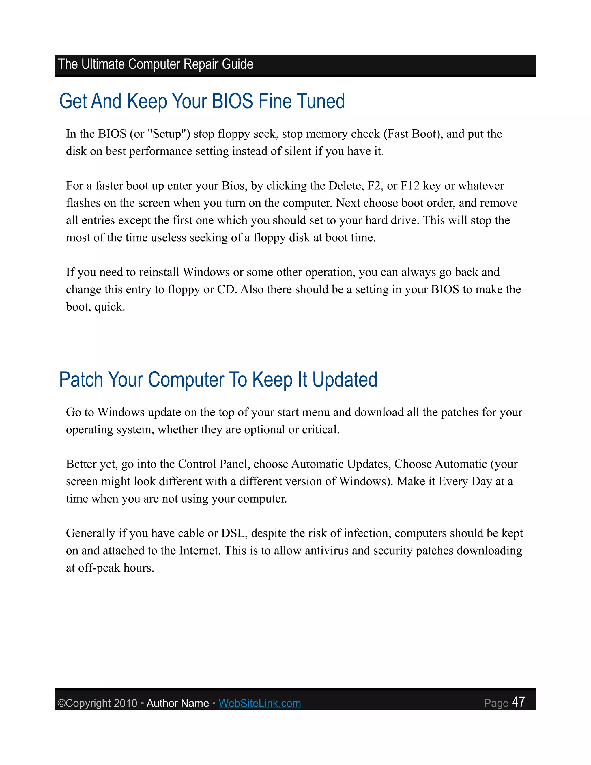 The Ultimate Computer Repair Guide

Get And Keep Your BIOS Fine Tuned
 In the BIOS (or "Setup") stop floppy seek, stop memory check (Fast Boot), and put the
 disk on best performance setting instead of silent if you have it.

 For a faster boot up enter your Bios, by clicking the Delete, F2, or F12 key or whatever
 flashes on the screen when you turn on the computer. Next choose boot order, and remove
 all entries except the first one which you should set to your hard drive. This will stop the
 most of the time useless seeking of a floppy disk at boot time.

 If you need to reinstall Windows or some other operation, you can always go back and
 change this entry to floppy or CD. Also there should be a setting in your BIOS to make the
 boot, quick.




Patch Your Computer To Keep It Updated
 Go to Windows update on the top of your start menu and download all the patches for your
 operating system, whether they are optional or critical.

 Better yet, go into the Control Panel, choose Automatic Updates, Choose Automatic (your
 screen might look different with a different version of Windows). Make it Every Day at a
 time when you are not using your computer.

 Generally if you have cable or DSL, despite the risk of infection, computers should be kept
 on and attached to the Internet. This is to allow antivirus and security patches downloading
 at off-peak hours.




©Copyright 2010 • Author Name • WebSiteLink.com                                       Page   47
 