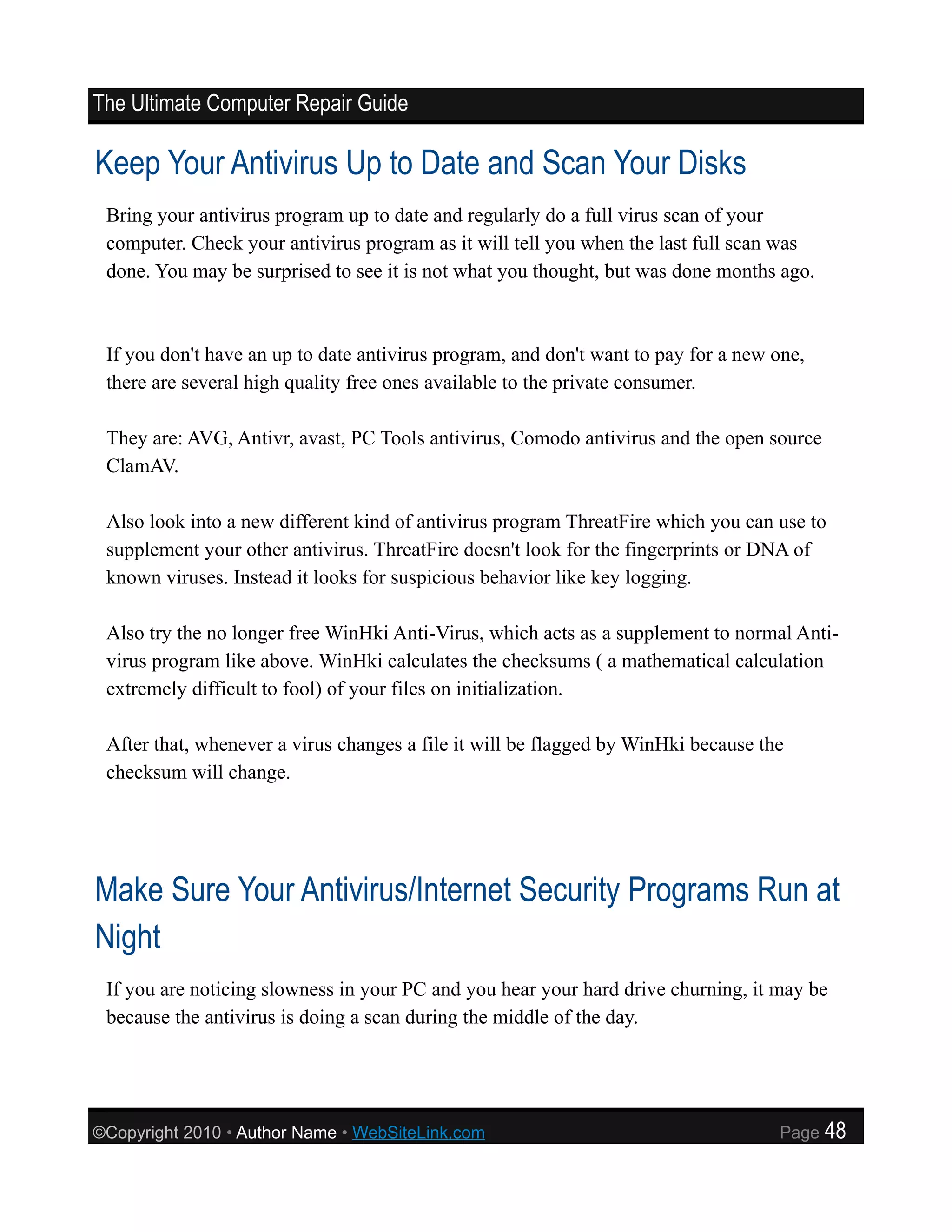 The Ultimate Computer Repair Guide

Keep Your Antivirus Up to Date and Scan Your Disks
 Bring your antivirus program up to date and regularly do a full virus scan of your
 computer. Check your antivirus program as it will tell you when the last full scan was
 done. You may be surprised to see it is not what you thought, but was done months ago.



 If you don't have an up to date antivirus program, and don't want to pay for a new one,
 there are several high quality free ones available to the private consumer.

 They are: AVG, Antivr, avast, PC Tools antivirus, Comodo antivirus and the open source
 ClamAV.

 Also look into a new different kind of antivirus program ThreatFire which you can use to
 supplement your other antivirus. ThreatFire doesn't look for the fingerprints or DNA of
 known viruses. Instead it looks for suspicious behavior like key logging.

 Also try the no longer free WinHki Anti-Virus, which acts as a supplement to normal Anti-
 virus program like above. WinHki calculates the checksums ( a mathematical calculation
 extremely difficult to fool) of your files on initialization.

 After that, whenever a virus changes a file it will be flagged by WinHki because the
 checksum will change.




Make Sure Your Antivirus/Internet Security Programs Run at
Night
 If you are noticing slowness in your PC and you hear your hard drive churning, it may be
 because the antivirus is doing a scan during the middle of the day.




©Copyright 2010 • Author Name • WebSiteLink.com                                     Page   48
 