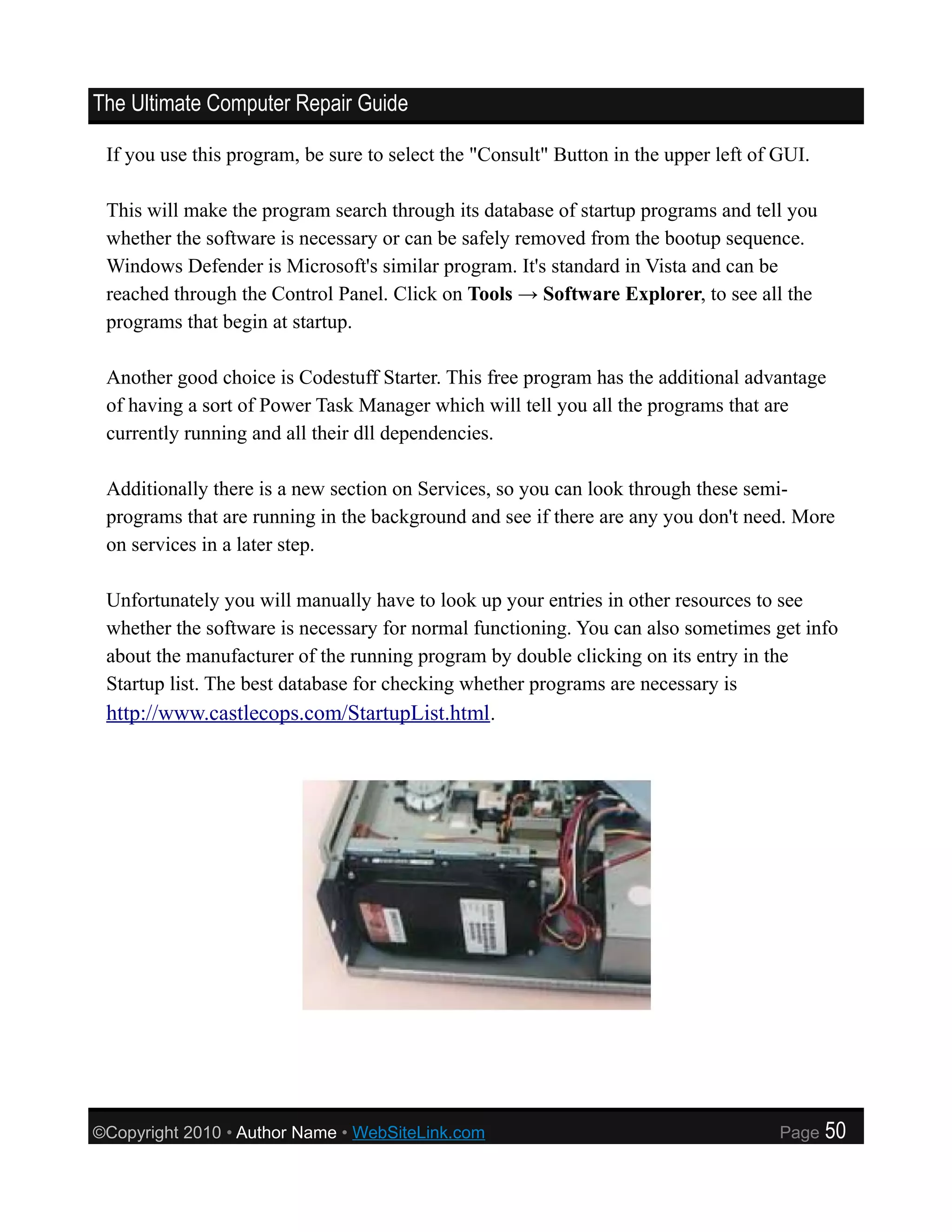 The Ultimate Computer Repair Guide

 If you use this program, be sure to select the "Consult" Button in the upper left of GUI.

 This will make the program search through its database of startup programs and tell you
 whether the software is necessary or can be safely removed from the bootup sequence.
 Windows Defender is Microsoft's similar program. It's standard in Vista and can be
 reached through the Control Panel. Click on Tools → Software Explorer, to see all the
 programs that begin at startup.

 Another good choice is Codestuff Starter. This free program has the additional advantage
 of having a sort of Power Task Manager which will tell you all the programs that are
 currently running and all their dll dependencies.

 Additionally there is a new section on Services, so you can look through these semi-
 programs that are running in the background and see if there are any you don't need. More
 on services in a later step.

 Unfortunately you will manually have to look up your entries in other resources to see
 whether the software is necessary for normal functioning. You can also sometimes get info
 about the manufacturer of the running program by double clicking on its entry in the
 Startup list. The best database for checking whether programs are necessary is
 http://www.castlecops.com/StartupList.html.




©Copyright 2010 • Author Name • WebSiteLink.com                                       Page   50
 