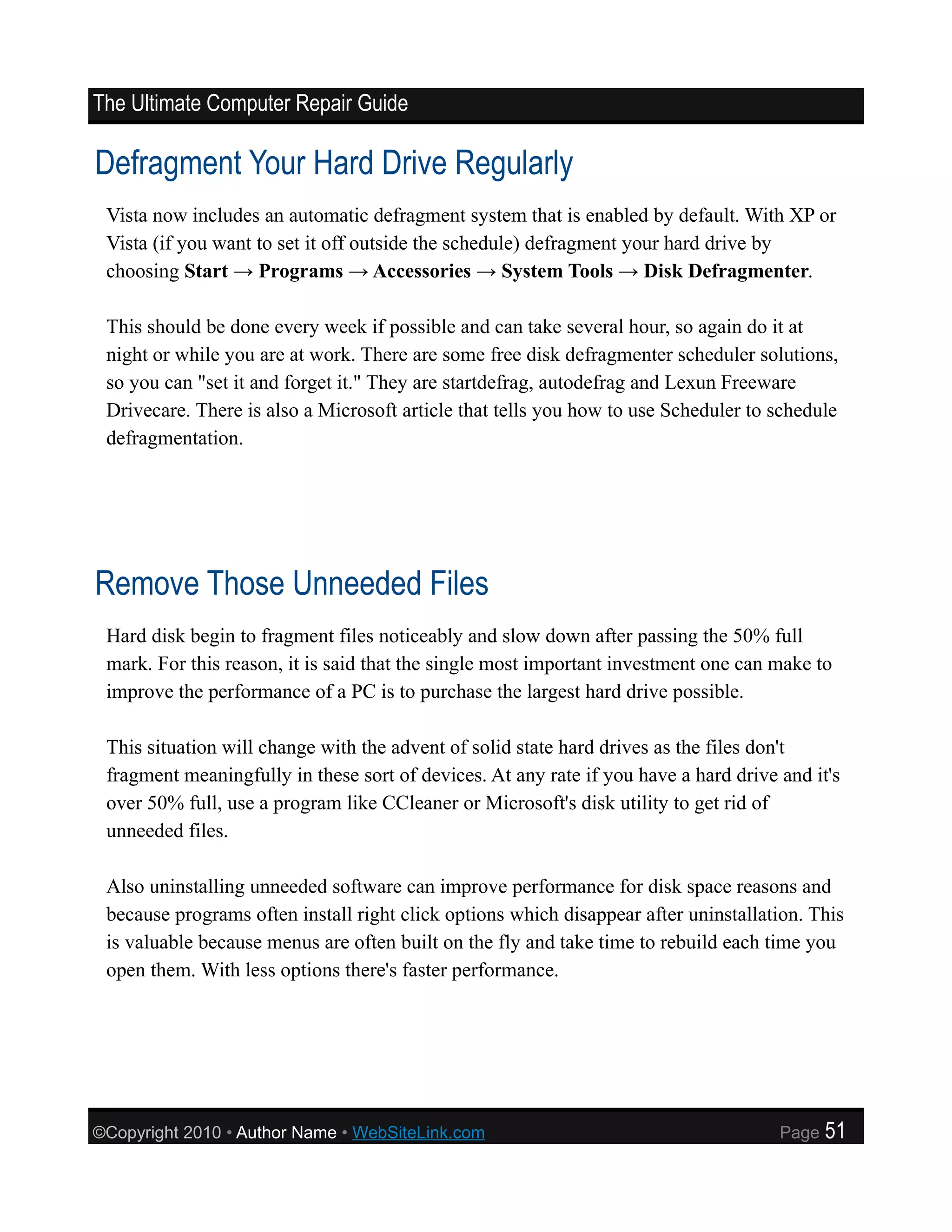 The Ultimate Computer Repair Guide

Defragment Your Hard Drive Regularly
 Vista now includes an automatic defragment system that is enabled by default. With XP or
 Vista (if you want to set it off outside the schedule) defragment your hard drive by
 choosing Start → Programs → Accessories → System Tools → Disk Defragmenter.

 This should be done every week if possible and can take several hour, so again do it at
 night or while you are at work. There are some free disk defragmenter scheduler solutions,
 so you can "set it and forget it." They are startdefrag, autodefrag and Lexun Freeware
 Drivecare. There is also a Microsoft article that tells you how to use Scheduler to schedule
 defragmentation.




Remove Those Unneeded Files
 Hard disk begin to fragment files noticeably and slow down after passing the 50% full
 mark. For this reason, it is said that the single most important investment one can make to
 improve the performance of a PC is to purchase the largest hard drive possible.

 This situation will change with the advent of solid state hard drives as the files don't
 fragment meaningfully in these sort of devices. At any rate if you have a hard drive and it's
 over 50% full, use a program like CCleaner or Microsoft's disk utility to get rid of
 unneeded files.

 Also uninstalling unneeded software can improve performance for disk space reasons and
 because programs often install right click options which disappear after uninstallation. This
 is valuable because menus are often built on the fly and take time to rebuild each time you
 open them. With less options there's faster performance.




©Copyright 2010 • Author Name • WebSiteLink.com                                       Page   51
 