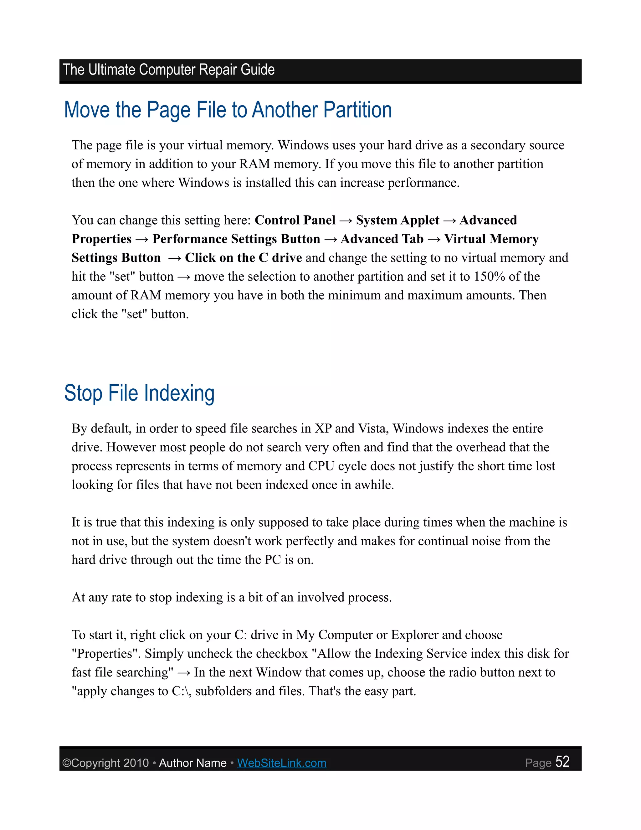 The Ultimate Computer Repair Guide

Move the Page File to Another Partition
 The page file is your virtual memory. Windows uses your hard drive as a secondary source
 of memory in addition to your RAM memory. If you move this file to another partition
 then the one where Windows is installed this can increase performance.

 You can change this setting here: Control Panel → System Applet → Advanced
 Properties → Performance Settings Button → Advanced Tab → Virtual Memory
 Settings Button → Click on the C drive and change the setting to no virtual memory and
 hit the "set" button → move the selection to another partition and set it to 150% of the
 amount of RAM memory you have in both the minimum and maximum amounts. Then
 click the "set" button.




Stop File Indexing
 By default, in order to speed file searches in XP and Vista, Windows indexes the entire
 drive. However most people do not search very often and find that the overhead that the
 process represents in terms of memory and CPU cycle does not justify the short time lost
 looking for files that have not been indexed once in awhile.

 It is true that this indexing is only supposed to take place during times when the machine is
 not in use, but the system doesn't work perfectly and makes for continual noise from the
 hard drive through out the time the PC is on.

 At any rate to stop indexing is a bit of an involved process.

 To start it, right click on your C: drive in My Computer or Explorer and choose
 "Properties". Simply uncheck the checkbox "Allow the Indexing Service index this disk for
 fast file searching" → In the next Window that comes up, choose the radio button next to
 "apply changes to C:, subfolders and files. That's the easy part.




©Copyright 2010 • Author Name • WebSiteLink.com                                       Page   52
 