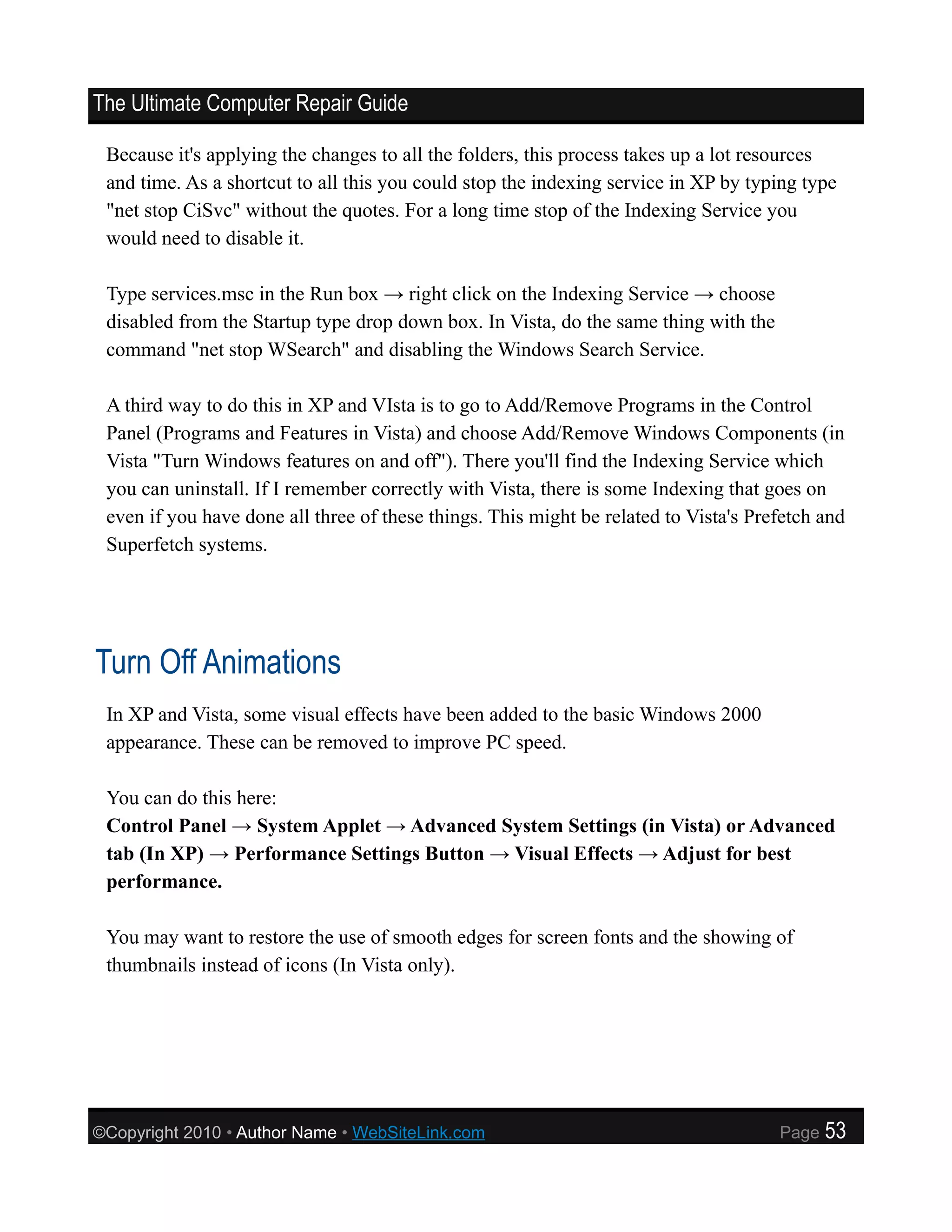 The Ultimate Computer Repair Guide

 Because it's applying the changes to all the folders, this process takes up a lot resources
 and time. As a shortcut to all this you could stop the indexing service in XP by typing type
 "net stop CiSvc" without the quotes. For a long time stop of the Indexing Service you
 would need to disable it.

 Type services.msc in the Run box → right click on the Indexing Service → choose
 disabled from the Startup type drop down box. In Vista, do the same thing with the
 command "net stop WSearch" and disabling the Windows Search Service.

 A third way to do this in XP and VIsta is to go to Add/Remove Programs in the Control
 Panel (Programs and Features in Vista) and choose Add/Remove Windows Components (in
 Vista "Turn Windows features on and off"). There you'll find the Indexing Service which
 you can uninstall. If I remember correctly with Vista, there is some Indexing that goes on
 even if you have done all three of these things. This might be related to Vista's Prefetch and
 Superfetch systems.




Turn Off Animations
 In XP and Vista, some visual effects have been added to the basic Windows 2000
 appearance. These can be removed to improve PC speed.

 You can do this here:
 Control Panel → System Applet → Advanced System Settings (in Vista) or Advanced
 tab (In XP) → Performance Settings Button → Visual Effects → Adjust for best
 performance.

 You may want to restore the use of smooth edges for screen fonts and the showing of
 thumbnails instead of icons (In Vista only).




©Copyright 2010 • Author Name • WebSiteLink.com                                       Page   53
 