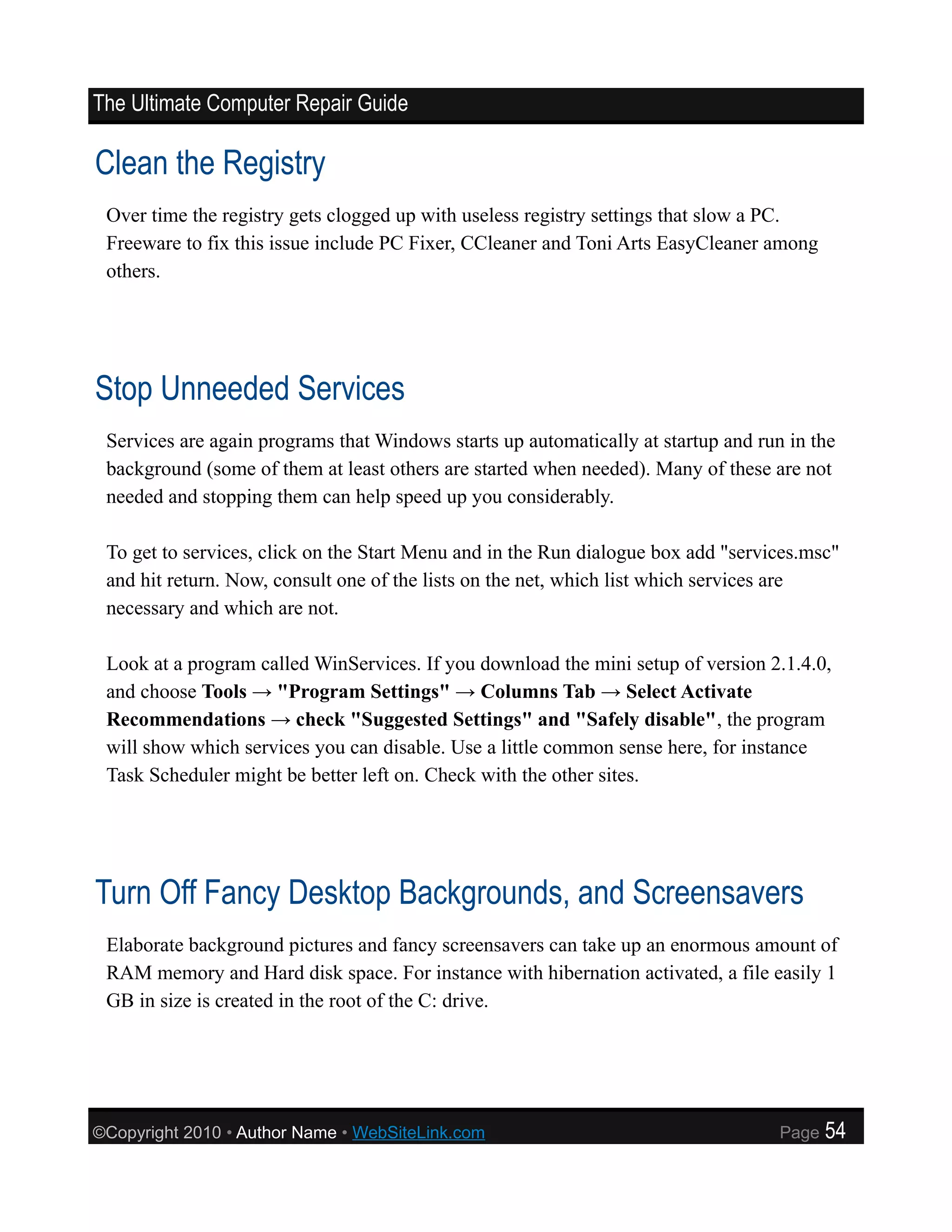 The Ultimate Computer Repair Guide

Clean the Registry
 Over time the registry gets clogged up with useless registry settings that slow a PC.
 Freeware to fix this issue include PC Fixer, CCleaner and Toni Arts EasyCleaner among
 others.




Stop Unneeded Services
 Services are again programs that Windows starts up automatically at startup and run in the
 background (some of them at least others are started when needed). Many of these are not
 needed and stopping them can help speed up you considerably.

 To get to services, click on the Start Menu and in the Run dialogue box add "services.msc"
 and hit return. Now, consult one of the lists on the net, which list which services are
 necessary and which are not.

 Look at a program called WinServices. If you download the mini setup of version 2.1.4.0,
 and choose Tools → "Program Settings" → Columns Tab → Select Activate
 Recommendations → check "Suggested Settings" and "Safely disable", the program
 will show which services you can disable. Use a little common sense here, for instance
 Task Scheduler might be better left on. Check with the other sites.




Turn Off Fancy Desktop Backgrounds, and Screensavers
 Elaborate background pictures and fancy screensavers can take up an enormous amount of
 RAM memory and Hard disk space. For instance with hibernation activated, a file easily 1
 GB in size is created in the root of the C: drive.




©Copyright 2010 • Author Name • WebSiteLink.com                                     Page   54
 
