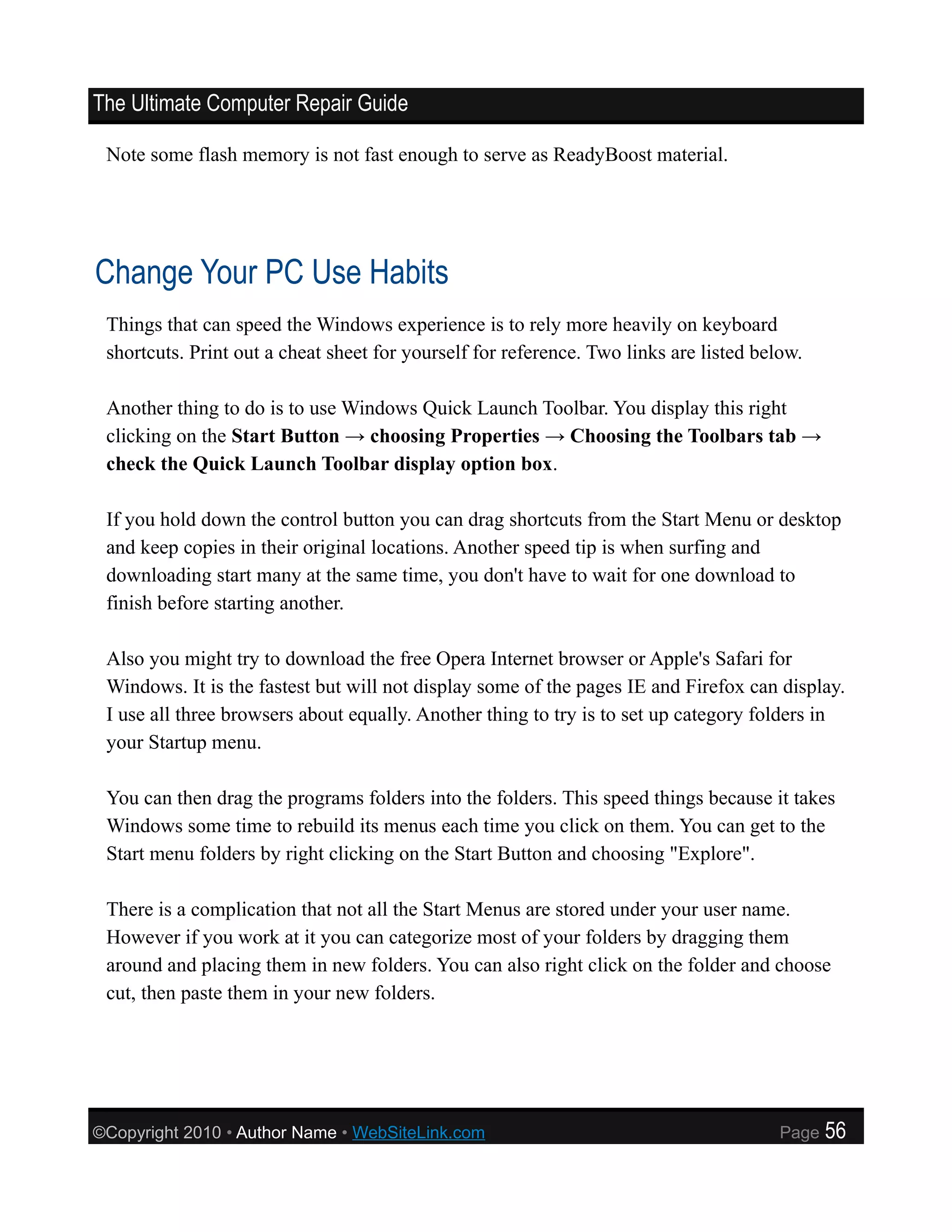 The Ultimate Computer Repair Guide

 Note some flash memory is not fast enough to serve as ReadyBoost material.




Change Your PC Use Habits
 Things that can speed the Windows experience is to rely more heavily on keyboard
 shortcuts. Print out a cheat sheet for yourself for reference. Two links are listed below.

 Another thing to do is to use Windows Quick Launch Toolbar. You display this right
 clicking on the Start Button → choosing Properties → Choosing the Toolbars tab →
 check the Quick Launch Toolbar display option box.

 If you hold down the control button you can drag shortcuts from the Start Menu or desktop
 and keep copies in their original locations. Another speed tip is when surfing and
 downloading start many at the same time, you don't have to wait for one download to
 finish before starting another.

 Also you might try to download the free Opera Internet browser or Apple's Safari for
 Windows. It is the fastest but will not display some of the pages IE and Firefox can display.
 I use all three browsers about equally. Another thing to try is to set up category folders in
 your Startup menu.

 You can then drag the programs folders into the folders. This speed things because it takes
 Windows some time to rebuild its menus each time you click on them. You can get to the
 Start menu folders by right clicking on the Start Button and choosing "Explore".

 There is a complication that not all the Start Menus are stored under your user name.
 However if you work at it you can categorize most of your folders by dragging them
 around and placing them in new folders. You can also right click on the folder and choose
 cut, then paste them in your new folders.




©Copyright 2010 • Author Name • WebSiteLink.com                                         Page   56
 